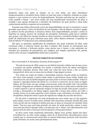 65
Gabriel Dellane – A Alma é Imortal
despertar, fique sem saber se sonhou, ou se, com efeito, sua alma abandonou
temporariamente o envoltório físico. Enfim, as mais das vezes, o Espírito, voltando ao corpo,
esquece o que ocorreu no curso do desprendimento. Devemos precatar-nos de concluir –
como amiúde o fazem – que essas saídas são uma manifestação inconsciente da alma. A
verdade é que apenas desaparece a memória do fenômeno, do qual, porém, a alma tinha
conhecimento perfeito, enquanto ele se produzia.
Façamos uma última observação acerca da impossibilidade, em que se encontrou o moço
gravador, para mover o disco do parafuso do seu lampião, a fim de abaixar a mecha e apagá-
la, embora ele lhe percebesse a estrutura íntima. Essa impossibilidade, peculiar a todos os
Espíritos no espaço, decorre da rarefação do perispírito. Entretanto, pode dar-se também
que, graças a um afluxo de energia tomada ao corpo material, o envoltório fluídico adquira o
poder de objetivação em grau suficiente para atuar sobre objetos materiais. A aparição da
mãe de Helena xciv
Aparição tangível de um estudante
evidenciava essa substancialidade.
Até aqui, as aparições, qualificadas de telepáticas, das quais acabamos de falar, nada
revelaram sobre a natureza íntima que lhes é própria. Não fossem os movimentos que
executam, o abrirem e fecharem portas, como parece que o fazem, e elas poderiam ser
tomadas por projeções do pensamento, por imagens, por simples aparências. Eis, porém,
muitos casos em que a tangibilidade ainda mais se positiva.
Diz o reverendo P. H. Newnham, Vicariato de Devonport:xcv
“No mês de março de 1856, estava eu em Oxford, fazendo o último ano do meu curso,
e ocupava um quarto mobilado. Era sujeito a violentas dores de cabeça nevrálgicas,
sobretudo enquanto dormia. Uma noite, por volta das nove horas, a dor se tornou
insuportável; atirei-me na cama sem me despir e logo peguei no sono.
Tive então um sonho de nitidez e intensidade notáveis. Guardo ainda na memória,
tão vivos como quando o estava tendo, todos os pormenores desse sonho. Sonhei que
me achava em casa da família daquela que mais tarde se tornou minha mulher. Todos os
rapazes e raparigas tinham ido deitar-se e eu ficara a conversar, de pé, junto ao fogão;
depois, dei boa-noite aos que comigo conversavam, tomei da minha vela e fui também
me deitar. Chegando ao vestíbulo, verifiquei que minha noiva ainda estava subindo para
o andar superior e que no momento chegava ao topo da escada. Subi quatro a quatro a
escada e, alcançando-a no último degrau, passei-lhe o braço pela cintura. Ao subir a
escada, levava eu na mão esquerda o meu castiçal, o que, entretanto, no sonho, não me
atrapalhava. Despertei então e quase de seguida um relógio da casa deu dez horas.
Foi tão forte a impressão em mim produzida por esse sonho, que no dia seguinte,
pela manhã, escrevi à minha noiva, fazendo dele minuciosa narração. Recebi dela uma
carta, porém não em resposta à minha, pois que as duas se cruzaram no caminho. Dizia
assim: “Dar-se-á que você haja pensado em mim, de modo particular, ontem à noite,
cerca das dez horas? Quando subia a escada para me ir deitar, ouvi distintamente seus
passos atrás de mim e senti que você me passava o braço pela cintura.”
As duas cartas estão atualmente destruídas. Alguns anos, porém, depois dos fatos,
recordamo-los, ao reler cartas antigas, antes de as destruirmos. Reconhecemos nessa
ocasião que se conservavam muito fiéis as nossas lembranças pessoais. Esta narrativa
pode, Portanto, ser aceita como perfeitamente exata.
P. H. Newnham.”
 