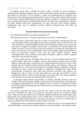 66
Gabriel Dellane – A Alma é Imortal
É evidente, neste caso, a relação de causa e efeito. O sonho do moço estudante é
reprodução da realidade. Durante o sono, a alma se lhe desprendeu do corpo e se transportou
para junto de sua noiva. Foi tão intenso o desejo que experimentou de abraçá-la, que
determinou a materialização parcial do perispírito, isto é, do seu duplo. O fato é positivo, pois
a moça diz ter ouvido distintamente passos que subiam a escada e a sensação de um braço
que a envolvia pela cintura é também positivamente afirmada. Estes pormenores, referidos
de modo idêntico pelos dois protagonistas da cena, sem que tenha havido qualquer
combinação entre eles ou qualquer previsão, afastam, evidentemente, toda idéia de
alucinação.
Aparição objetiva em momento de perigo
Sra. Randolph Lichfield, Cross Deep, Twickenham:xcvi
Também aqui, temos a aparição assemelhando-se, traço por traço, ao vivo, deslocando-se
a grande distância e provando, de maneira positiva, a sua corporeidade, com o beijar a noiva.
(Abreviamos um pouco a narração, suprimindo o que não era indispensável.)
“Achava-me eu, uma tarde, antes de me casar, no meu quarto, sentada perto de uma
mesa-toucadora, sobre a qual depusera um livro que estava lendo. A mesa ficava a um
canto do quarto e o grande espelho que lhe estava sobreposto chegava quase ao teto, de
sorte que a imagem de qualquer pessoa que se encontrasse no quarto podia nele
refletir-se inteira. O livro que eu lia não era de natureza a me afetar de modo algum os
nervos, nem de me excitar a imaginação. Sentia-me de perfeita saúde, de bom humor e
nada me acontecera, desde a hora em que, pela manhã, recebera minha
correspondência, que me pudesse fazer pensar na pessoa a quem se refere a singular
impressão, cuja narrativa me pedis.
Tinha os olhos no livro. De súbito, senti, mas sem o ver, que alguém entrava no meu
quarto. Dirigi o olhar para o espelho, a fim de saber quem era, porém, não vi pessoa
alguma. Supus então que o visitante, ao dar comigo absorvida na leitura, tornara a sair,
quando, com vivo espanto, senti na fronte um beijo, longo e terno. Ergui a cabeça, sem
nenhum terror, e vi meu noivo de pé por trás da minha cadeira, e inclinado, como para
me beijar de novo. Trazia muito pálido o semblante e infinitamente triste. Muito
surpreendida, levantei-me, mas, antes que houvesse articulado uma palavra, ele
desapareceu, não sei como. De uma coisa apenas sei: que, por um instante, vi muito
nitidamente todos os traços da sua fisionomia, seu porte alto, suas largas espáduas,
como sempre as vira e que, um momento após, deixei de ver.
A princípio, fiquei apenas surpreendida, ou melhor, perplexa. Nenhum temor me
assaltou. Nem por momentos imaginei que houvesse visto um Espírito. A sensação que
em seguida experimentei foi a de ter qualquer coisa no cérebro e satisfeita me achava
por não me haver isso acarretado uma visão terrível, em vez da que tivera e que me fora
muito agradável.”
Diz depois a narradora que passou três dias sem notícias do noivo. Uma noite, julgou
sentir-lhe a influência, mas não o viu, apesar da expectativa em que se encontrava. Afinal,
veio a saber que ele fora vítima de um acidente, quando amestrava um cavalo fogoso. Seu
pensamento voou imediatamente para a noiva, tendo dito, no momento em que perdia os
sentidos: “May, minha Mayzinha, que eu não morra sem tornar a ver-te.” Foi na noite que se
seguiu ao acidente que ele se debruçou sobre a moça e a osculou.
 