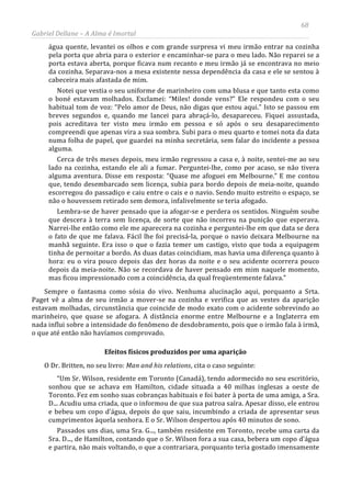 68
Gabriel Dellane – A Alma é Imortal
água quente, levantei os olhos e com grande surpresa vi meu irmão entrar na cozinha
pela porta que abria para o exterior e encaminhar-se para o meu lado. Não reparei se a
porta estava aberta, porque ficava num recanto e meu irmão já se encontrava no meio
da cozinha. Separava-nos a mesa existente nessa dependência da casa e ele se sentou à
cabeceira mais afastada de mim.
Notei que vestia o seu uniforme de marinheiro com uma blusa e que tanto esta como
o boné estavam molhados. Exclamei: “Miles! donde vens?” Ele respondeu com o seu
habitual tom de voz: “Pelo amor de Deus, não digas que estou aqui.” Isto se passou em
breves segundos e, quando me lancei para abraçá-lo, desapareceu. Fiquei assustada,
pois acreditava ter visto meu irmão em pessoa e só após o seu desaparecimento
compreendi que apenas vira a sua sombra. Subi para o meu quarto e tomei nota da data
numa folha de papel, que guardei na minha secretária, sem falar do incidente a pessoa
alguma.
Cerca de três meses depois, meu irmão regressou a casa e, à noite, sentei-me ao seu
lado na cozinha, estando ele ali a fumar. Perguntei-lhe, como por acaso, se não tivera
alguma aventura. Disse em resposta: “Quase me afoguei em Melbourne.” E me contou
que, tendo desembarcado sem licença, subia para bordo depois de meia-noite, quando
escorregou do passadiço e caiu entre o cais e o navio. Sendo muito estreito o espaço, se
não o houvessem retirado sem demora, infalivelmente se teria afogado.
Lembra-se de haver pensado que ia afogar-se e perdera os sentidos. Ninguém soube
que descera à terra sem licença, de sorte que não incorreu na punição que esperava.
Narrei-lhe então como ele me aparecera na cozinha e perguntei-lhe em que data se dera
o fato de que me falava. Fácil lhe foi precisá-la, porque o navio deixara Melbourne na
manhã seguinte. Era isso o que o fazia temer um castigo, visto que toda a equipagem
tinha de pernoitar a bordo. As duas datas coincidiam, mas havia uma diferença quanto à
hora: eu o vira pouco depois das dez horas da noite e o seu acidente ocorrera pouco
depois da meia-noite. Não se recordava de haver pensado em mim naquele momento,
mas ficou impressionado com a coincidência, da qual freqüentemente falava.”
Sempre o fantasma como sósia do vivo. Nenhuma alucinação aqui, porquanto a Srta.
Paget vê a alma de seu irmão a mover-se na cozinha e verifica que as vestes da aparição
estavam molhadas, circunstância que coincide de modo exato com o acidente sobrevindo ao
marinheiro, que quase se afogara. A distância enorme entre Melbourne e a Inglaterra em
nada influi sobre a intensidade do fenômeno de desdobramento, pois que o irmão fala à irmã,
o que até então não havíamos comprovado.
Efeitos físicos produzidos por uma aparição
O Dr. Britten, no seu livro: Man and his relations, cita o caso seguinte:
“Um Sr. Wilson, residente em Toronto (Canadá), tendo adormecido no seu escritório,
sonhou que se achava em Hamilton, cidade situada a 40 milhas inglesas a oeste de
Toronto. Fez em sonho suas cobranças habituais e foi bater à porta de uma amiga, a Sra.
D... Acudiu uma criada, que o informou de que sua patroa saíra. Apesar disso, ele entrou
e bebeu um copo d’água, depois do que saiu, incumbindo a criada de apresentar seus
cumprimentos àquela senhora. E o Sr. Wilson despertou após 40 minutos de sono.
Passados uns dias, uma Sra. G..., também residente em Toronto, recebe uma carta da
Sra. D..., de Hamilton, contando que o Sr. Wilson fora a sua casa, bebera um copo d’água
e partira, não mais voltando, o que a contrariara, porquanto teria gostado imensamente
 