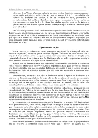 69
Gabriel Dellane – A Alma é Imortal
de o ver. O Sr. Wilson afirmou que, havia um mês, não ia a Hamilton; mas, recordando-
se do sonho que tivera, pediu à Sra. G... que escrevesse à Sra. D..., rogando-lhe não
falasse do incidente aos criados, a fim de verificar se estes, porventura, o
reconheceriam. Foi então a Hamilton com alguns camaradas e todos juntos se
apresentaram em casa da Sra. D... Duas das criadas reconheceram no Sr. Wilson a
pessoa que lá fora, batera à porta, bebera um copo d’água e deixara recomendações
para a Sra. D...”
Este caso nos apresenta a alma a realizar uma viagem durante o sono e lembrando-se, ao
despertar, dos acontecimentos ocorridos no curso do desprendimento. O duplo se torna tão
material, que bate à porta e bebe um copo d’água, é visto e reconhecido por estranhos. Claro
que aqui já não se trata de telepatia; mas, sim, de bicorporeidade completa. A aparição, que
anda, conversa, engole água, não pode ser uma imagem mental: é verdadeira materialização
da alma de um vivo.
Algumas observações
Dentre os casos excessivamente numerosos, que a exigüidade do nosso quadro não nos
permite reproduzir, referidos pelos autores ingleses, tomamos os que evidenciam a
objetividade do fantasma vivo. Se, algumas vezes, possível se torna admitir a alucinação como
causa do fenômeno, é, no entanto, fora de dúvida que não se pode compreender a maioria
deles, sem que se admita a bicorporeidade do ser humano.
Suposto que os diferentes fatos que acabamos de enumerar são devidos à alucinação,
somos forçados a fazer duas observações, muito importantes. Para que o cérebro do paciente
seja impressionado, fora das condições habituais, necessário é que o agente exerça a
distância uma ação de natureza especial, que não pode ser assimilada a nenhuma força
conhecida.
Primeiramente, a distância não afeta o fenômeno. Esteja o agente em Melbourne e o
paciente em Londres, a aparição se dá. Logo, a forma de energia que transmite o pensamento
nada tem de comum com as ondas luminosas, sonoras, caloríficas, porquanto ela se propaga
no espaço sem se enfraquecer e sem condução material. Ao demais, não se refrata em
caminho; atravessando todos os obstáculos, alcança a meta que lhe está assinada.
Sabemos hoje que a eletricidade pode tomar a forma ondulatória e propagar-se sem
condutor material. Poder-se-ia, pois, admitir que há uma semelhança entre a telegrafia sem
fio e os fenômenos telepáticos. Evidentemente, se não houvesse mais do que uma simples
transmissão de sensações, possível seria assimilar-se ao fluído elétrico o fluido que serve
para transmitir o pensamento e, a um receptor telegráfico, o cérebro do paciente que vê. Mas,
aqui, o fenômeno é muito mais complexo.
Se ponderarmos que o agente não teve vontade de se mostrar, torna-se difícil crer seja só
o seu pensamento que, à sua revelia, disponha de tão singular poder. Se levarmos em conta
que a imagem se materializa suficientemente para abrir ou fechar uma porta, para dar beijos,
para segurar um livro de orações, para conversar, etc., teremos de admitir que em tais fatos
há mais do que simples impressão mental do paciente. Melhor concebemos um
desdobramento momentâneo do agente, que, voltando à vida ordinária, não conserva
lembrança do ocorrido. Então, é a alma do próprio agente que se mostra e que se move no
espaço, como o fazem os Espíritos desencarnados.
Precisamente por estar a causa do fenômeno no sair do corpo a alma é que geralmente
não se conserva a lembrança desse êxodo, visto que o cérebro do agente não foi
 