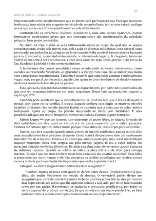 70
Gabriel Dellane – A Alma é Imortal
impressionado pelos acontecimentos que se deram sem participação sua. Para que houvesse
lembrança, fora mister pôr o agente em estado de sonambulismo, isto é, num estado análogo
ao em que ele se encontrava quando ocorreu o desdobramento.
Confrontando os caracteres diversos, peculiares a cada uma dessas aparições, podem
formular-se observações gerais que nos instruam sobre tais manifestações da atividade
psíquica, bem pouco conhecidas.
No curso da vida, a alma se acha intimamente unida ao corpo, do qual não se separa
completamente, senão pela morte; mas, sob a ação de diversas influências: sono natural, sono
provocado, perturbações patológicas ou forte emoção, é-lhe possível exteriorizar-se bastante
para se transportar, quase instantaneamente, a determinado lugar e, lá chegando, tornar-se
visível de maneira a ser reconhecida. Vimos dois casos de ação desse gênero: o do noivo da
Sra. Randolph Lichfield e o do jovem marinheiro.
A lembrança das coisas percebidas nesse estado pode às vezes conservar-se, como
sucedeu ao reverendo Newnham, ao gravador e a Varley. Para isso, faz-se mister seja muito
viva a impressão experimentada. Também é possível que subsistam algumas reminiscências
vagas; mas, em geral, ao despertar, aquele com quem se deu o fenômeno do desdobramento
nenhuma consciência tem do que se passou.
Essa lacuna da vida mental assemelha-se ao esquecimento, por parte dos sonâmbulos, do
que ocorreu enquanto estiveram em sono magnético. Desse fato apresentamos algures a
explicação.xcviii
Também pode acontecer que o desdobramento se produza sem que o tenha desejado a
pessoa com quem ele se verifica. É o caso daquela senhora cujo duplo se mostrou em três
ocasiões diferentes. Seu estado doentio faculta se suponha que a alma, por se achar menos
fortemente ligada ao corpo, há podido desprender-se deste com facilidade. É uma
possibilidade que, por muito freqüente, merece assinalada. Citemos alguns exemplos:
Refere Leuret xcix que um homem, convalescente de grave febre, se julgava formado de
dois indivíduos, um dos quais se encontrava de cama, enquanto que o outro passeava.
Embora lhe faltasse apetite, comia muito, porque tinha, dizia ele, dois corpos para alimentar.
Pariset, que fora atacado, quando muito jovem, de um tifo epidêmico, passou muitos dias
num aniquilamento bem próximo da morte. Certa manhã despertou-se nele um sentimento
mais distinto de si mesmo. Pensou e foi como que uma ressurreição; mas, coisa maravilhosa!
naquele momento, tinha dois corpos, ou, pelo menos, julgava tê-los, e esses corpos lhe
pareciam deitados em leitos diferentes. Estando sua alma num, ele se sentia curado e gozava
de delicioso repouso. Quando se achava no outro, a alma sofria e ele dizia para consigo
mesmo: “Como é que me sinto tão bem neste leito e tão mal, tão abatido no outro?” Essa idéia
o preocupou por muito tempo e ele, tão perspicaz na análise psicológica, me relatou muitas
vezes a história pormenorizada das impressões que então experimentava.c
Cahagnet, o célebre magnetizador, também relata o seguinte:ci
“Conheci muitas pessoas com quem se deram fatos desses (desdobramentos) que,
aliás, são muito freqüentes em estado de doença. O venerável padre Merice me
assegurou que, durante uma febre muito forte de que fora acometido se vira por muitos
dias separado de seu corpo, que lhe aparecia deitado a seu lado, por ele se interessando
como por um amigo. O reverendo se apalpava e procurava certificar-se, por todos os
meios capazes de produzir convicção, de que aquele era um corpo ponderável, se bem
pudesse nutrir a mesma convicção relativamente ao seu corpo material.”
 