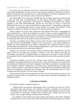 71
Gabriel Dellane – A Alma é Imortal
Vê-se, pois, que, de modo geral, para que a alma possa desprender-se, é preciso que o
corpo esteja mergulhado em sono, ou que os laços que de ordinário a prendem ao corpo se
hajam afrouxado por uma emoção forte, ou pela enfermidade. As práticas magnéticas ou os
agentes anestésicos acarretam por vezes os mesmos resultados.cii
Essa necessidade do sono durante o desdobramento se explica, primeiro, pelo fato de que
a alma não pode estar simultaneamente em dois lugares diferentes; depois, a referida
necessidade se pode compreender pela grande lei fisiológica do equilíbrio dos órgãos,
segundo a qual todo desenvolvimento anormal de uma parte do corpo se opera em
detrimento das outras. Se a quase totalidade da energia nervosa é empregada em produzir,
no exterior, uma manifestação visível, o corpo, durante esse tempo, fica reduzido à vida
vegetativa e orgânica; as funções de relação ficam temporariamente suspensas.
Pode-se mesmo, em certos casos, estabelecer uma relação direta entre a intensidade da
ação perispiritual e o estado de prostração do corpo. A maior ou menor tangibilidade do
fantasma se acha ligada, de maneira íntima, ao grau de energia moral do indivíduo, à tensão
de seu espírito para determinado objetivo, à sua idade, à sua constituição física e, sem dúvida,
à condição do meio exterior, que depois será preciso determinar.
Em todos os exemplos acima citados, a forma visível da alma é cópia absolutamente fiel
do corpo terrestre. Há identidade completa entre uma pessoa e o seu duplo, podendo-se
afirmar que esta semelhança não se limita à reprodução dos contornos exteriores do ser
material, pois que alcança até a íntima estrutura perispirítica, ou, por outra: todos os órgãos
do ser humano existem na sua reprodução fluídica.ciii
O adivinho de Filadélfia
Notamos, em a narrativa concernente ao jovem marinheiro, que a aparição fala, o que faz
supor tenha ela um órgão para produzir a palavra e uma força interior que põe em
movimento esse aparelho. A máquina fonética é a mesma que a do corpo e a força é haurida
no organismo vivo. No capítulo referente às materializações, veremos de que modo isso pode
dar-se.
Assinalemos também, como um dos caracteres mais notáveis, o deslocamento quase
instantâneo da aparição. Vimos que, na mesma noite, a alma do marinheiro, cujo corpo estava
na Austrália, se manifestou à sua irmã na Inglaterra. Em todas as narrativas, a aparição viaja
com vertiginosa rapidez; transporta-se, por assim dizer, instantaneamente ao lugar onde
quer ir; parece deslocar-se tão depressa quanto a eletricidade. Essa velocidade considerável
deriva da rarefação das moléculas que a formam, antes da materialização mais ou menos
completa que ela opera para se tornar visível e tangível.
Encerraremos esta brevíssima exposição dos fatos com três casos típicos, em que se nos
depararão reunidos todos os caracteres que até aqui temos observado isoladamente, nas
aparições de vivos.
O Sr. Dassier reproduz a seguinte história:civ
Um capitão de navio partira para longa viagem pela Europa e pela África. Bastante
inquieta sobre a sua sorte, por não receber dele notícias desde muito tempo, sua mulher
“Stilling fornece pormenores interessantes sobre um homem que vivia em 1740 e
que levava uma vida retirada, com singulares costumes, residindo nas cercanias de
Filadélfia, Estados Unidos. Passava por possuir segredos extraordinários e por ser capaz
de descobrir as coisas mais ocultas. Entre as provas mais notáveis que deu do seu
poder, a que se segue Stilling a considerou bem verificada.
 