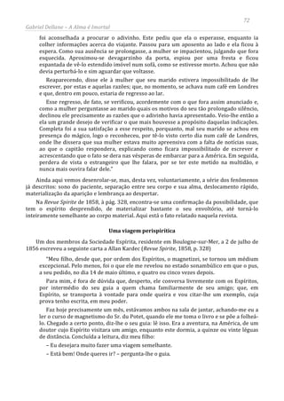 72
Gabriel Dellane – A Alma é Imortal
foi aconselhada a procurar o adivinho. Este pediu que ela o esperasse, enquanto ia
colher informações acerca do viajante. Passou para um aposento ao lado e ela ficou à
espera. Como sua ausência se prolongasse, a mulher se impacientou, julgando que fora
esquecida. Aproximou-se devagarzinho da porta, espiou por uma fresta e ficou
espantada de vê-lo estendido imóvel num sofá, como se estivesse morto. Achou que não
devia perturbá-lo e sim aguardar que voltasse.
Reaparecendo, disse ele à mulher que seu marido estivera impossibilitado de lhe
escrever, por estas e aquelas razões; que, no momento, se achava num café em Londres
e que, dentro em pouco, estaria de regresso ao lar.
Esse regresso, de fato, se verificou, acordemente com o que fora assim anunciado e,
como a mulher perguntasse ao marido quais os motivos do seu tão prolongado silêncio,
declinou ele precisamente as razões que o adivinho havia apresentado. Veio-lhe então a
ela um grande desejo de verificar o que mais houvesse a propósito daquelas indicações.
Completa foi a sua satisfação a esse respeito, porquanto, mal seu marido se achou em
presença do mágico, logo o reconheceu, por tê-lo visto certo dia num café de Londres,
onde lhe dissera que sua mulher estava muito apreensiva com a falta de notícias suas,
ao que o capitão respondera, explicando como ficara impossibilitado de escrever e
acrescentando que o fato se dera nas vésperas de embarcar para a América. Em seguida,
perdera de vista o estrangeiro que lhe falara, por se ter este metido na multidão, e
nunca mais ouvira falar dele.”
Ainda aqui vemos desenrolar-se, mas, desta vez, voluntariamente, a série dos fenômenos
já descritos: sono do paciente, separação entre seu corpo e sua alma, deslocamento rápido,
materialização da aparição e lembrança ao despertar.
Na Revue Spirite de 1858, à pág. 328, encontra-se uma confirmação da possibilidade, que
tem o espírito desprendido, de materializar bastante o seu envoltório, até torná-lo
inteiramente semelhante ao corpo material. Aqui está o fato relatado naquela revista.
Uma viagem perispirítica
Um dos membros da Sociedade Espírita, residente em Boulogne-sur-Mer, a 2 de julho de
1856 escreveu a seguinte carta a Allan Kardec (Revue Spirite, 1858, p. 328)
“Meu filho, desde que, por ordem dos Espíritos, o magnetizei, se tornou um médium
excepcional. Pelo menos, foi o que ele me revelou no estado sonambúlico em que o pus,
a seu pedido, no dia 14 de maio último, e quatro ou cinco vezes depois.
Para mim, é fora de dúvida que, desperto, ele conversa livremente com os Espíritos,
por intermédio do seu guia a quem chama familiarmente de seu amigo; que, em
Espírito, se transporta à vontade para onde queira e vou citar-lhe um exemplo, cuja
prova tenho escrita, em meu poder.
Faz hoje precisamente um mês, estávamos ambos na sala de jantar, achando-me eu a
ler o curso de magnetismo do Sr. du Potet, quando ele me toma o livro e se põe a folheá-
lo. Chegado a certo ponto, diz-lhe o seu guia: lê isso. Era a aventura, na América, de um
doutor cujo Espírito visitara um amigo, enquanto este dormia, a quinze ou vinte léguas
de distância. Concluída a leitura, diz meu filho:
– Eu desejara muito fazer uma viagem semelhante.
– Está bem! Onde queres ir? – pergunta-lhe o guia.
 