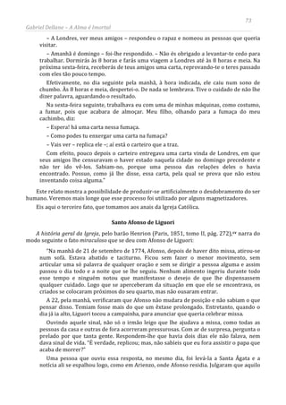 73
Gabriel Dellane – A Alma é Imortal
– A Londres, ver meus amigos – respondeu o rapaz e nomeou as pessoas que queria
visitar.
– Amanhã é domingo – foi-lhe respondido. – Não és obrigado a levantar-te cedo para
trabalhar. Dormirás às 8 horas e farás uma viagem a Londres até às 8 horas e meia. Na
próxima sexta-feira, receberás de teus amigos uma carta, reprovando-te o teres passado
com eles tão pouco tempo.
Efetivamente, no dia seguinte pela manhã, à hora indicada, ele caiu num sono de
chumbo. Às 8 horas e meia, despertei-o. De nada se lembrava. Tive o cuidado de não lhe
dizer palavra, aguardando o resultado.
Na sexta-feira seguinte, trabalhava eu com uma de minhas máquinas, como costumo,
a fumar, pois que acabara de almoçar. Meu filho, olhando para a fumaça do meu
cachimbo, diz:
– Espera! há uma carta nessa fumaça.
– Como podes tu enxergar uma carta na fumaça?
– Vais ver – replica ele –; aí está o carteiro que a traz.
Com efeito, pouco depois o carteiro entregava uma carta vinda de Londres, em que
seus amigos lhe censuravam o haver estado naquela cidade no domingo precedente e
não ter ido vê-los. Sabiam-no, porque uma pessoa das relações deles o havia
encontrado. Possuo, como já lhe disse, essa carta, pela qual se prova que não estou
inventando coisa alguma.”
Este relato mostra a possibilidade de produzir-se artificialmente o desdobramento do ser
humano. Veremos mais longe que esse processo foi utilizado por alguns magnetizadores.
Eis aqui o terceiro fato, que tomamos aos anais da Igreja Católica.
Santo Afonso de Liguori
A história geral da Igreja, pelo barão Henrion (Paris, 1851, tomo II, pág. 272),cv
Uma pessoa que ouviu essa resposta, no mesmo dia, foi levá-la a Santa Ágata e a
notícia ali se espalhou logo, como em Arienzo, onde Afonso residia. Julgaram que aquilo
narra do
modo seguinte o fato miraculoso que se deu com Afonso de Liguori:
“Na manhã de 21 de setembro de 1774, Afonso, depois de haver dito missa, atirou-se
num sofá. Estava abatido e taciturno. Ficou sem fazer o menor movimento, sem
articular uma só palavra de qualquer oração e sem se dirigir a pessoa alguma e assim
passou o dia todo e a noite que se lhe seguiu. Nenhum alimento ingeriu durante todo
esse tempo e ninguém notou que manifestasse o desejo de que lhe dispensassem
qualquer cuidado. Logo que se aperceberam da situação em que ele se encontrava, os
criados se colocaram próximos do seu quarto, mas não ousaram entrar.
A 22, pela manhã, verificaram que Afonso não mudara de posição e não sabiam o que
pensar disso. Temiam fosse mais do que um êxtase prolongado. Entretanto, quando o
dia já ia alto, Liguori tocou a campainha, para anunciar que queria celebrar missa.
Ouvindo aquele sinal, não só o irmão leigo que lhe ajudava a missa, como todas as
pessoas da casa e outras de fora acorreram pressurosas. Com ar de surpresa, pergunta o
prelado por que tanta gente. Respondem-lhe que havia dois dias ele não falava, nem
dava sinal de vida. “É verdade, replicou; mas, não sabíeis que eu fora assistir o papa que
acaba de morrer?”
 