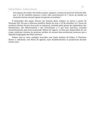 74
Gabriel Dellane – A Alma é Imortal
fora apenas um sonho; não tardou, porém, chegasse a notícia da morte de Clemente XIV,
que a 22 de setembro passara a outra vida, precisamente às 7 horas da manhã, no
momento mesmo em que Liguori recuperara os sentidos.”
O historiador dos papas, Novaes, faz menção desse milagre, ao narrar a morte de
Clemente XIV. Diz que o soberano pontífice deixou de viver a 22 de setembro, às 7 horas da
manhã (a décima terceira hora para os italianos), assistido pelos gerais dos Agostinhos, dos
Dominicanos, dos Observantinos e dos Conventuais, e o que mais interessa, assistido
miraculosamente pelo bem-aventurado Afonso de Liguori, se bem que desprendido de seu
corpo, conforme resultou do processo jurídico do mesmo bem-aventurado, processo que a
Sagrada Congregação dos Ritos aprovou.
Podem citar-se casos análogos ocorridos com Santo Antônio de Pádua, S. Francisco
Xavier e, sobretudo, com Maria de Agreda, cujos desdobramentos se produziram durante
muitos anos.
 