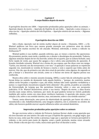 75
Gabriel Dellane – A Alma é Imortal
Capítulo V
O corpo fluídico depois da morte
O perispírito descrito em 1804. – Impressões produzidas pelas aparições sobre os animais. –
Aparição depois da morte. – Aparição do Espírito de um índio. – Aparição a uma criança e a
uma sua tia. – Aparição coletiva de três Espíritos. – Aparição coletiva de um morto. – Algumas
reflexões.
O perispírito descrito em 1804
Sob o título: Aparição real de minha mulher depois de morta – Chemnitz, 1804 –, o Dr.
Wœtzel publicou um livro que causou grande sensação nos primeiros anos do século
dezenove. Em muitos escritos foi ele atacado. Wieland, sobretudo, o meteu a ridículo na
Enthauesia.cvi
Impressões produzidas pelas aparições sobre os animais
Wœtzel pedira à sua mulher, quando enferma, que, se viesse a morrer, lhe aparecesse.
Ela prometeu; porém, mais tarde, a pedido seu, o doutor a desobrigou do prometido. Todavia,
algumas semanas depois de ter ela morrido, sentiu ele no quarto, que se achava fechado, uma
forte rajada de vento, que quase lhe apagou a luz e abriu uma janelazinha do aposento. À
branda claridade reinante, Wœtzel viu a forma de sua esposa, que lhe disse com voz meiga:
“Carlos, sou imortal; um dia tornaremos a ver-nos.” A aparição e essas palavras se repetiram
segunda vez, mostrando-se vestida de branco a morta e com o aspecto que tinha antes de
morrer. Um cão, que da primeira vez não dera sinal de perceber coisa alguma, da segunda se
pôs a farejar e a descrever um círculo, como se o fizesse em torno de alguma pessoa sua
conhecida.
Noutra obra sobre o mesmo assunto (Leipzig, 1805), o autor fala de solicitações que lhe
foram feitas no sentido de desmentir toda aquela história – “porque, do contrário, muitos
sábios serão forçados a repudiar o que, até então, tinham tido como opiniões verdadeiras e
justas e a superstição encontraria naquilo farto alimento”. Ele, porém, já pedira ao conselho
da Universidade de Leipzig que lhe permitisse formular sobre o caso um juramento
judiciário. O Dr. Wœtzel desenvolveu assim a sua teoria: “Depois da morte, a alma ficaria
envolta num corpo etéreo, luminoso, por meio do qual poderia tornar-se visível, podendo
também pôr outras vestes em cima desse invólucro luminoso. A aparição não atuara, com
relação a ele, sobre o seu sentido interior, mas, unicamente, sobre o seu sentido exterior.”
Temos, nesta observação, uma prova da objetividade da aparição, por haver ela visto e
reconhecido o cão. Indubitavelmente, uma imagem subjetiva, isto é, existente no cérebro do
sábio, não houvera podido exercer aquela influência sobre um animal doméstico.
No que escreveu sobre a vidente de Prévorst, Justinus Kerner alude a uma aparição que
ela teve durante um ano inteiro. De cada vez que o Espírito lhe aparecia, um galgo negro, que
havia na casa, como que lhe sentia a presença. Logo que a aparição se tornava perceptível à
vidente, o cão corria para junto de alguém, como a pedir proteção, muitas vezes uivando
forte. Desde o dia em que viu o vulto, nunca mais quis ficar só durante a noite.
 