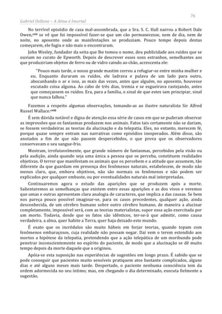 76
Gabriel Dellane – A Alma é Imortal
No terrível episódio de casa mal-assombrada, que a Sra. S. C. Hall narrou a Robert Dale
Owen,
cviii
cvii se vê que foi impossível fazer-se que um cão permanecesse, nem de dia, nem de
noite, no aposento onde as manifestações se produziam. Pouco tempo depois destas
começarem, ele fugiu e não mais o encontraram.
John Wesley, fundador da seita que lhe tomou o nome, deu publicidade aos ruídos que se
ouviam no curato de Epworth. Depois de descrever esses sons estranhos, semelhantes aos
que produziriam objetos de ferro ou de vidro caindo ao chão, acrescenta ele:
“Pouco mais tarde, o nosso grande mastim correu a refugiar-se entre minha mulher e
eu. Enquanto duraram os ruídos, ele ladrava e pulava de um lado para outro,
abocanhando o ar e isso, as mais das vezes, antes que alguém, no aposento, houvesse
escutado coisa alguma. Ao cabo de três dias, tremia e se esgueirava rastejando, antes
que começassem os ruídos. Era, para a família, o sinal de que estes iam principiar, sinal
que nunca falhou.”
Fazemos a respeito algumas observações, tomando-as ao ilustre naturalista Sir Alfred
Russel Wallace.
É sem dúvida notável e digna de atenção essa série de casos em que se puderam observar
as impressões que os fantasmas produzem nos animais. Fatos tais certamente não se dariam,
se fossem verdadeiras as teorias da alucinação e da telepatia. Eles, no entanto, merecem fé,
porque quase sempre entram nas narrativas como episódios inesperados. Além disso, são
anotados a fim de que não passem despercebidos, o que prova que os observadores
conservavam o seu sangue-frio.
Mostram, irrefutavelmente, que grande número de fantasmas, percebidos pela visão ou
pela audição, ainda quando seja uma única a pessoa que os perceba, constituem realidades
objetivas. O terror que manifestam os animais que os percebem e a atitude que assumem, tão
diferente da que guardam em presença dos fenômenos naturais, estabelecem, de modo não
menos claro, que, embora objetivos, não são normais os fenômenos e não podem ser
explicados por qualquer embuste, ou por eventualidades naturais mal interpretadas.
Continuaremos agora o estudo das aparições que se produzem após a morte.
Salientaremos as semelhanças que existem entre essas aparições e as dos vivos e veremos
que umas e outras apresentam clara analogia de caracteres, que implica a das causas. Se bem
nos pareça pouco possível imaginar-se, para os casos precedentes, qualquer ação, ainda
desconhecida, de um cérebro humano sobre outro cérebro humano, de maneira a alucinar
completamente, impossível será, com as teorias materialistas, supor essa ação exercitada por
um morto. Todavia, desde que os fatos são idênticos, ter-se-á que admitir, como causa
verdadeira, a alma, quer habite a Terra, quer haja deixado este mundo.
É exato que os incrédulos são muito hábeis em forjar teorias, quando topam com
fenômenos embaraçosos, cuja realidade não possam negar. Daí vem o terem estendido aos
mortos a hipótese da telepatia, pretendendo que a ação telepática de um moribundo pode
penetrar inconscientemente no espírito do paciente, de modo que a alucinação se dê muito
tempo depois da morte daquele que a originou.
Apóia-se esta suposição nas experiências de sugestões em longo prazo. É sabido que se
pode conseguir que pacientes muito sensíveis pratiquem atos bastante complicados, alguns
dias e até alguns meses mais tarde. Despertado, o paciente nenhuma consciência tem da
ordem adormecida no seu íntimo; mas, em chegando o dia determinado, executa fielmente a
sugestão.
 