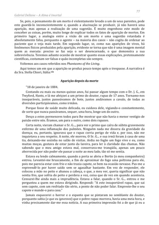 77
Gabriel Dellane – A Alma é Imortal
Se, pois, o pensamento de um morto é violentamente levado a um de seus parentes, pode
este guardá-lo inconscientemente e, quando a alucinação se produzir, já não haverá uma
aparição, mas apenas a realização de uma sugestão. É muito engenhoso este modo de
conceber as coisas, porém, muito longe de explicar todos os fatos de aparição de mortos. Em
primeiro lugar, a analogia entre a visão de um morto e uma sugestão retardada é
absolutamente falsa, porquanto o agente – na maioria dos casos – não cogita de ordenar ao
paciente que o veja mais tarde. Em segundo lugar, se, como nas aparições de vivos, há
fenômenos físicos produzidos pela aparição, evidente se torna que não é uma imagem mental
quem as executa: preciso se faz seja o ser desencarnado, o que demonstra a sua
sobrevivência. Teremos adiante ocasião de mostrar quanto essas explicações, pretensamente
científicas, costumam ser falsas e quão incompletas são sempre.
Voltemos aos casos referidos nos Phantasms of the Living.
Aqui temos um em que a aparição se produz pouco tempo após o trespasse. A narrativa é
da Sra. Stella Chieri, Itália:cix
Aparição depois da morte
“18 de janeiro de 1884.
Contando eu mais ou menos quinze anos, fui passar algum tempo com o Dr. J. G., em
Twyford, Hants, e lá me afeiçoei a um primo do doutor, rapaz de 17 anos. Tornamo-nos
inseparáveis, juntos passeávamos de bote, juntos andávamos a cavalo, de todas as
diversões participávamos, como irmãos.
Porque fosse de saúde muito delicada, eu cuidava dele, vigiando-o constantemente,
de sorte que nunca passávamos, sequer, uma hora, longe um do outro.
Desço a estes pormenores todos para lhe mostrar que não havia o menor vestígio de
paixão entre nós. Éramos, um para o outro, como dois rapazes.
Certa noite, vieram chamar o Sr. G..., para ver o primo que caíra de súbito gravemente
enfermo de uma inflamação dos pulmões. Ninguém nada me dissera da gravidade da
doença; eu, portanto, ignorava que o rapaz corria perigo de vida e, por isso, não me
inquietava a seu respeito. A noite, ele morreu. O Sr. G... e sua irmã foram à casa de uma
tia, deixando-me sozinha no salão de visitas. Ardia no fogão um fogo vivo e eu, como
muitas moças, gostava de estar junto da lareira, para ler à claridade das chamas. Não
sabendo que o meu amigo estava mal, conservava-me tranqüila, apenas um pouco
aborrecida por não poder ele passar a noite ao meu lado, tão só me sentia.
Estava eu lendo calmamente, quando a porta se abriu e Bertie (o meu companheiro)
entrou. Levantei-me bruscamente, a fim de aproximar do fogo uma poltrona para ele,
pois me parecia estar com frio e não trazia capote, se bem na ocasião nevasse. Pus-me a
repreendê-lo por haver saído sem se agasalhar bastante. Em vez de responder, ele
colocou a mão no peito e abanou a cabeça, o que, a meu ver, queria significar que não
sentia frio, que sofria do peito e perdera a voz, coisa que de vez em quando acontecia.
Censurei-lhe ainda mais a imprudência. Estava a falar, quando o Sr. G... entrou e me
perguntou a quem me estava dirigindo. Respondi: “A este insuportável rapaz, que sai
sem capote, com um resfriado tão sério, a ponto de não poder falar. Empreste-lhe o seu
capote e mande-o para casa.”
Jamais esquecerei o horror e o espanto que se pintaram no semblante do doutor,
porquanto sabia (o que eu ignorava) que o pobre rapaz morrera, havia uma meia hora, e
vinha precisamente dar-me essa notícia. A sua primeira impressão foi a de que já eu a
 