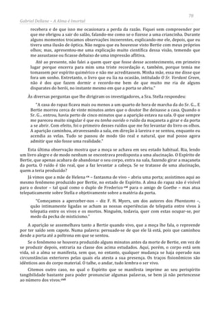 78
Gabriel Dellane – A Alma é Imortal
recebera e de que isso me ocasionara a perda da razão. Fiquei sem compreender por
que me obrigou a sair do salão, falando-me como se o fizesse a uma criancinha. Durante
alguns momentos trocamos observações incoerentes, explicando-me ele, depois, que eu
tivera uma ilusão de óptica. Não negou que eu houvesse visto Bertie com meus próprios
olhos; mas, apresentou-me uma explicação muito científica dessa visão, temendo que
me assustasse ou ficasse debaixo de uma impressão aflitiva.
Até ao presente, não falei a quem quer que fosse desse acontecimento, em primeiro
lugar porque encerra para mim uma triste recordação e, também, porque temia me
tomassem por espírito quimérico e não me acreditassem. Minha mãe, essa me disse que
fora um sonho. Entretanto, o livro que eu lia na ocasião, intitulado O Sr. Verdant Green,
não é dos que fazem dormir e recordo-me bem de que muito me ria de alguns
disparates do herói, no instante mesmo em que a porta se abriu.”
Às diversas perguntas que lhe dirigiram os investigadores, a Sra. Stella respondeu:
“A casa do rapaz ficava mais ou menos a um quarto de hora de marcha da do Sr. G... E
Bertie morreu cerca de vinte minutos antes que o doutor lhe deixasse a casa. Quando o
Sr. G... entrou, havia perto de cinco minutos que a aparição estava na sala. O que sempre
me pareceu muito singular é que eu tenha ouvido o ruído da maçaneta a girar e da porta
a se abrir. Com efeito, foi o primeiro desses ruídos que me fez levantar do livro os olhos.
A aparição caminhou, atravessando a sala, em direção à lareira e se sentou, enquanto eu
acendia as velas. Tudo se passou de modo tão real e natural, que mal posso agora
admitir que não fosse uma realidade.”
Esta última observação mostra que a moça se achava em seu estado habitual. Ria, lendo
um livro alegre e de modo nenhum se encontrava predisposta a uma alucinação. O Espírito de
Bertie, que apenas acabara de abandonar o seu corpo, entra na sala, fazendo girar a maçaneta
da porta. O ruído é tão real, que a faz levantar a cabeça. Se se tratasse de uma alucinação,
quem a teria produzido?
Já vimos que a mãe de Helena cx – fantasma de vivo – abriu uma porta; assistimos aqui ao
mesmo fenômeno produzido por Bertie, no estado de Espírito. A alma do rapaz não é visível
para o doutor – tal qual como o duplo de Frederico cxi para o amigo de Goethe – mas atua
telepaticamente sobre Stella e objetivamente sobre a matéria da porta.
“Começamos a aperceber-nos – diz F. H. Myers, um dos autores dos Phantasms –,
quão intimamente ligadas se acham as nossas experiências de telepatia entre vivos à
telepatia entre os vivos e os mortos. Ninguém, todavia, quer com estas ocupar-se, por
medo da pecha de misticismo.”
A aparição se assemelhava tanto a Bertie quando vivo, que a moça lhe fala, o repreende
por ter saído sem capote. Numa palavra: persuade-se de que ele lá está, pois que caminhou
desde a porta até a poltrona em que se sentou.
Se o fenômeno se houvera produzido alguns minutos antes da morte de Bertie, em vez de
se produzir depois, entraria na classe dos acima estudados. Aqui, porém, o corpo está sem
vida, só a alma se manifesta, sem que, no entanto, qualquer mudança se haja operado nas
circunstâncias exteriores pelas quais ela atesta a sua presença. Os traços fisionômicos são
idênticos aos do corpo material. O talhe, o andar, tudo lembra o ser vivo.
Citemos outro caso, no qual o Espírito que se manifesta imprime ao seu perispírito
tangibilidade bastante para poder pronunciar algumas palavras, se bem já não pertencesse
ao número dos vivos.cxii
 