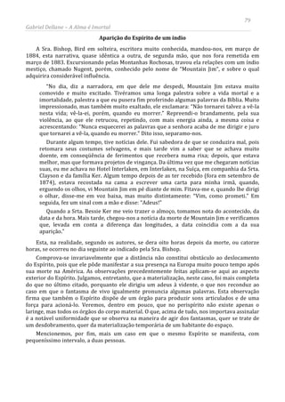 79
Gabriel Dellane – A Alma é Imortal
Aparição do Espírito de um índio
A Sra. Bishop, Bird em solteira, escritora muito conhecida, mandou-nos, em março de
1884, esta narrativa, quase idêntica a outra, de segunda mão, que nos fora remetida em
março de 1883. Excursionando pelas Montanhas Rochosas, travou ela relações com um índio
mestiço, chamado Nugent, porém, conhecido pelo nome de “Mountain Jim”, e sobre o qual
adquirira considerável influência.
“No dia, diz a narradora, em que dele me despedi, Mountain Jim estava muito
comovido e muito excitado. Tivéramos uma longa palestra sobre a vida mortal e a
imortalidade, palestra a que eu pusera fim proferindo algumas palavras da Bíblia. Muito
impressionado, mas também muito exaltado, ele exclamara: “Não tornarei talvez a vê-la
nesta vida; vê-la-ei, porém, quando eu morrer.” Repreendi-o brandamente, pela sua
violência, ao que ele retrucou, repetindo, com mais energia ainda, a mesma coisa e
acrescentando: “Nunca esquecerei as palavras que a senhora acaba de me dirigir e juro
que tornarei a vê-la, quando eu morrer.” Dito isso, separamo-nos.
Durante algum tempo, tive notícias dele. Fui sabedora de que se conduzira mal, pois
retomara seus costumes selvagens, e mais tarde vim a saber que se achava muito
doente, em conseqüência de ferimentos que recebera numa rixa; depois, que estava
melhor, mas que formava projetos de vingança. Da última vez que me chegaram notícias
suas, eu me achava no Hotel Interlaken, em Interlaken, na Suíça, em companhia da Srta.
Clayson e da família Ker. Algum tempo depois de as ter recebido (fora em setembro de
1874), estava recostada na cama a escrever uma carta para minha irmã, quando,
erguendo os olhos, vi Mountain Jim em pé diante de mim. Fitava-me e, quando lhe dirigi
o olhar, disse-me em voz baixa, mas muito distintamente: “Vim, como prometi.” Em
seguida, fez um sinal com a mão e disse: “Adeus!”
Quando a Srta. Bessie Ker me veio trazer o almoço, tomamos nota do acontecido, da
data e da hora. Mais tarde, chegou-nos a notícia da morte de Mountain Jim e verificamos
que, levada em conta a diferença das longitudes, a data coincidia com a da sua
aparição.”
Esta, na realidade, segundo os autores, se dera oito horas depois da morte, ou catorze
horas, se ocorreu no dia seguinte ao indicado pela Sra. Bishop.
Comprova-se invariavelmente que a distância não constitui obstáculo ao deslocamento
do Espírito, pois que ele pôde manifestar a sua presença na Europa muito pouco tempo após
sua morte na América. As observações precedentemente feitas aplicam-se aqui ao aspecto
exterior do Espírito. Julgamos, entretanto, que a materialização, neste caso, foi mais completa
do que no último citado, porquanto ele dirigiu um adeus à vidente, o que nos reconduz ao
caso em que o fantasma de vivo igualmente pronuncia algumas palavras. Esta observação
firma que também o Espírito dispõe de um órgão para produzir sons articulados e de uma
força para acioná-lo. Veremos, dentro em pouco, que no perispírito não existe apenas o
laringe, mas todos os órgãos do corpo material. O que, acima de tudo, nos importava assinalar
é a notável uniformidade que se observa na maneira de agir dos fantasmas, quer se trate de
um desdobramento, quer da materialização temporária de um habitante do espaço.
Mencionemos, por fim, mais um caso em que o mesmo Espírito se manifesta, com
pequeníssimo intervalo, a duas pessoas.
 