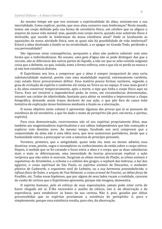 8
Gabriel Dellane – A Alma é Imortal
Ao mesmo tempo em que nos ensinam a espiritualidade da alma, ensinam-nos a sua
imortalidade. Como explicar, porém, que essa alma conserve suas lembranças? Neste mundo,
temos um corpo definido pela sua forma de envoltório físico, um cérebro que se afigura o
arquivo da nossa vida mental; mas, quando esse corpo morre, quando esse substrato físico é
destruído, que sucede às lembranças da nossa existência atual? Onde se localizarão as
aquisições da nossa atividade física, sem as quais não há possibilidade de vida intelectual?
Estará a alma destinada a fundir-se na erraticidade, a se apagar no Grande Todo, perdendo a
sua personalidade?
São rigorosas estas conseqüências, porquanto a alma não poderia subsistir sem uma
forma que a individualizasse. No oceano, uma gota d’água não se pode distinguir das que a
cercam, não se diferencia das outras partes do líquido, a não ser que se ache contida nalguma
coisa que a delimite, ou que, isolada, tome a forma esférica, sem o que ela se perde na massa e
já não tem existência distinta.
O Espiritismo nos leva a comprovar que a alma é sempre inseparável de uma certa
substancialidade material, porém com uma modalidade especial, extremamente rarefeita,
cujo estado físico procuraremos definir. Essa matéria possui formas variáveis, segundo o
grau de evolução do espírito e conforme ele esteja na Terra ou no espaço. O caso mais geral é
o da alma conservar temporariamente, após a morte, o tipo que tinha o corpo físico aqui na
Terra. Esse ser invisível e imponderável pode, às vezes, em circunstâncias determinadas,
assumir um caráter de objetividade, bastante para afetar os sentidos e impressionar a chapa
fotográfica, deixando assim traços duráveis da sua ação, o que põe fora de causa toda
tentativa de explicação desse fenômeno mediante a ilusão ou a alucinação.
O nosso objetivo neste volume é apresentar algumas das provas que já se possuem da
existência de tal envoltório, a que foi dado o nome de perispírito (de peri, em torno, e spiritus,
espírito).
Para essa demonstração, recorreremos não só aos espíritas propriamente ditos, mas
também aos magnetizadores espiritualistas e aos sábios independentes que hão começado a
explorar este domínio novo. Ao mesmo tempo, facultado nos será comprovar que a
corporeidade da alma não é uma idéia nova, que teve numerosos partidários, desde que a
humanidade entrou a preocupar-se com a natureza do princípio pensante.
Veremos, primeiro, que a antigüidade, quase toda ela, mais ou menos admitiu essa
doutrina; eram, porém, vagos e incompletos os conhecimentos de então sobre o corpo etéreo.
Depois, à medida que se foi cavando o fosso entre a alma e o corpo, que as duas substâncias
mais e mais se diferençavam, uma imensidade de teorias procuraram explicar a ação
recíproca que elas entre si exercem. Surgiram as almas mortais de Platão, as almas animais e
vegetativas de Aristóteles, o ochema e o eidolon dos gregos, o nephesh dos hebreus, o baí dos
egípcios, o corpo espiritual de São Paulo, os espíritos animais de Descartes, o mediador
plástico de Cudworth, o organismo sutil de Leibnitz, ou a sua harmonia preestabelecida; o
influxo físico de Euler, o arqueu de Van Helmont, o corpo aromal de Fourier, as idéias-força de
Fouillée, etc. Todas essas hipóteses, que por alguns de seus lados roçam a realidade, carecem
do cunho de certeza que o Espiritismo apresenta, porque não imagina, demonstra.
O espírito humano, pelo só esforço de suas especulações, jamais pode estar certo de
haver chegado até aí. É-lhe necessário o auxílio da ciência, isto é, da observação e da
experiência, para estabelecer as bases da sua certeza. Não é, pois, guiados por idéias
preconcebidas que os espíritas proclamam a existência do perispírito: é, pura e
simplesmente, porque essa existência resulta, para eles, da observação.
 