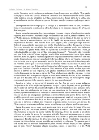 81
Gabriel Dellane – A Alma é Imortal
muito. Quando o mestre avisou que estava na hora de regressar ao colégio, Filipe pediu
licença para mais uma corrida. O mestre consentiu e os rapazes rumaram até ao ponto
onde faziam a virada. Chegados aí, Filipe, manobrando o barco para dar a volta, caiu
acidentalmente no rio e afogou-se, apesar de todos os esforços empregados para salvá-
lo.
Transportaram-lhe o corpo para o colégio e o Reverendíssimo Dr. Cox, o diretor,
ficou profundamente contristado e aflito. Resolveu ir em pessoa à casa do Sr. Weld, em
Southampton.
Partiu naquela mesma tarde e, passando por Londres, chegou a Southampton no dia
seguinte. Foi de carro a Archers Lodge, residência do Sr. Weld e, antes de entrar, viu o
Sr. Weld a pequena distância do portão, dirigindo-se para a cidade. O Dr. Cox fez parar o
carro, desceu e encaminhou-se para o Sr. Weld. Ao aproximar-se, disse-lhe este,
impedindo-o de falar: “Não precisa dizer coisa alguma, pois já sei que Filipe morreu.
Ontem à tarde, estando a passear com minha filha Catarina, ambos de repente o vimos.
Estava na alameda, do outro lado da estrada, entre duas pessoas, sendo uma delas um
moço vestido de preto. Minha filha foi a primeira a percebê-lo e exclamou: “Papai, já
viste alguém tão parecido com o Filipe como aquele rapaz?” – “Como ele, não, respondi,
pois que é ele próprio!” Coisa singular: minha filha nenhuma importância ligou a esse
episódio. Para ela, apenas víramos alguém que se parecia extraordinariamente com seu
irmão. Encaminhamo-nos para aquelas três formas. Filipe olhava sorridente e com uma
expressão de ventura para o mancebo vestido de preto, que era mais baixo do que ele.
De repente, como que se desvaneceram às minhas vistas e nada mais vi, senão um
camponês que antes eu divisara através daquelas três formas, o que me levou a pensar
que eram Espíritos. Contudo, a ninguém falei, temendo afligir minha mulher. Aguardei
ansioso o correio do dia seguinte. Com grande satisfação para mim, nenhuma carta
recebi. Esquecera-me de que as cartas de Ware só chegavam à tarde e os meus receios
se acalmaram. Não mais pensei naquele acontecimento extraordinário, até ao momento
em que o vi de carro perto do meu portão. Tudo então reviveu em meu espírito e logo
compreendi que me vinha anunciar a morte do meu querido rapaz.”
Imagine o leitor o inexprimível espanto do Dr. Cox ao ouvir essas palavras.
Perguntou ao Sr. Weld se já vira alguma vez o rapaz trajado de preto para o qual Filipe
olhava com um sorriso de grande satisfação. O Sr. Weld respondeu que jamais o vira,
porém, que tão nitidamente os traços do seu semblante se lhe haviam gravado no
espírito, que estava certo de o reconhecer imediatamente, assim o encontrasse. Narrou
então o Dr. Cox ao amargurado pai todas as circunstâncias em que se dera a morte de
seu filho, ocorrida precisamente à hora em que aparecera à sua irmã e ao seu genitor. O
Sr. Weld foi ao enterro do filho e, ao deixar a igreja, após a triste cerimônia, olhou em
torno de si para ver se algum dos religiosos se parecia com o moço que vira ao lado de
Filipe, mas em nenhum descobriu a menor semelhança com a figura que lhe aparecera.
Cerca de quatro meses mais tarde partiu em visita a seu irmão, Sr. Jorge Weld, em
Seagram Hall, no Lancashire, levando consigo toda a família. Certo dia, indo com sua
filha Catarina, a passeio na aldeia vizinha de Chikping, depois de assistir a um ofício
religioso na igreja, foi à casa do sacerdote visitá-lo. Enquanto esperavam que o padre
aparecesse, os dois visitantes se entretiveram a examinar as gravuras dependuradas
nas paredes da sala. Súbito, o Dr. Weld se deteve diante de um retrato (não se podia ler
o nome escrito embaixo, porque a moldura o encobria) e exclamou: “É a pessoa que vi
com Filipe; não sei de quem é este retrato, mas, tenho a certeza de que foi esta a pessoa
que vi com Filipe.” Passados alguns instantes, entrou o sacerdote e o Sr. Weld
 