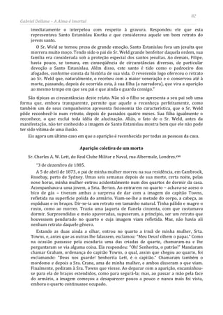 82
Gabriel Dellane – A Alma é Imortal
imediatamente o interpelou com respeito à gravura. Respondeu ele que esta
representava Santo Estanislau Kostka e que considerava aquele um bom retrato do
jovem santo.
O Sr. Weld se tornou presa de grande emoção. Santo Estanislau fora um jesuíta que
morrera muito moço. Tendo sido o pai do Sr. Weld grande benfeitor daquela ordem, sua
família era considerada sob a proteção especial dos santos jesuítas. Ao demais, Filipe,
havia pouco, se tomara, em conseqüência de circunstâncias diversas, de particular
devoção a Santo Estanislau. Além disso, este santo é tido como o padroeiro dos
afogados, conforme consta da história de sua vida. O reverendo logo ofereceu o retrato
ao Sr. Weld que, naturalmente, o recebeu com a maior veneração e o conservou até à
morte, passando, depois de ocorrida esta, à sua filha (a narradora), que vira a aparição
ao mesmo tempo em que seu pai e que ainda o guarda consigo.”
São típicas as circunstâncias deste relato. Não só o filho se apresenta a seu pai sob uma
forma que, embora transparente, permite que aquele o reconheça perfeitamente, como
também um de seus companheiros apresenta fisionomia tão característica, que o Sr. Weld
pôde reconhecê-lo num retrato, depois de passados quatro meses. Sua filha igualmente o
reconhece, o que exclui toda idéia de alucinação. Aliás, o fato de o Sr. Weld, antes da
manifestação, não ter conhecido a imagem de Santo Estanislau mostra bem que ele não pode
ter sido vítima de uma ilusão.
Eis agora um último caso em que a aparição é reconhecida por todas as pessoas da casa.
Aparição coletiva de um morto
Sr. Charles A. W. Lett, do Real Clube Militar e Naval, rua Albermale, Londres.cxv
“3 de dezembro de 1885.
A 5 de abril de 1873, o pai de minha mulher morreu na sua residência, em Cambrook,
Rosebay, perto de Sydney. Umas seis semanas depois de sua morte, certa noite, pelas
nove horas, minha mulher entrou acidentalmente num dos quartos de dormir da casa.
Acompanhava-a uma jovem, a Srta. Berton. Ao entrarem no quarto – achava-se aceso o
bico de gás – tiveram ambas a surpresa de dar com a imagem do capitão Towns,
refletida na superfície polida do armário. Viam-se-lhe a metade do corpo, a cabeça, as
espáduas e os braços. Dir-se-ia um retrato em tamanho natural. Tinha pálido e magro o
rosto, como ao morrer. Trazia uma jaqueta de flanela cinzenta, com que costumava
dormir. Surpreendidas e meio apavoradas, supuseram, a princípio, ser um retrato que
houvessem pendurado no quarto e cuja imagem viam refletida. Mas, não havia ali
nenhum retrato daquele gênero.
Estando as duas ainda a olhar, entrou no quarto a irmã de minha mulher, Srta.
Towns, e, antes que as outras lhe falassem, exclamou: “Meu Deus! olhem o papai.” Como
na ocasião passasse pela escadaria uma das criadas de quarto, chamaram-na e lhe
perguntaram se via alguma coisa. Ela respondeu: “Oh! Senhorita, o patrão!” Mandaram
chamar Graham, ordenança do capitão Towns, o qual, assim que chegou ao quarto, foi
exclamando: “Deus nos guarde! Senhorita Lett, é o capitão.” Chamaram também o
mordomo e depois a Sra. Crane, ama de minha mulher, e ambos disseram o que viam.
Finalmente, pediram à Sra. Towns que viesse. Ao deparar com a aparição, encaminhou-
se para ela de braços estendidos, como para segurá-la; mas, ao passar a mão pela face
do armário, a imagem começou a desaparecer pouco a pouco e nunca mais foi vista,
embora o quarto continuasse ocupado.
 
