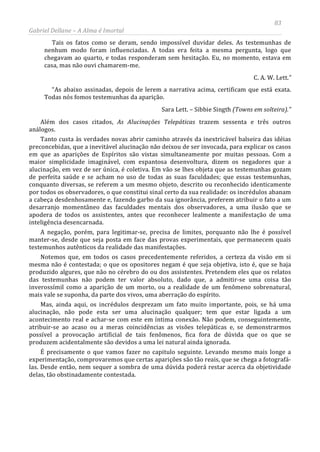 83
Gabriel Dellane – A Alma é Imortal
Tais os fatos como se deram, sendo impossível duvidar deles. As testemunhas de
nenhum modo foram influenciadas. A todas era feita a mesma pergunta, logo que
chegavam ao quarto, e todas responderam sem hesitação. Eu, no momento, estava em
casa, mas não ouvi chamarem-me.
C. A. W. Lett.”
“As abaixo assinadas, depois de lerem a narrativa acima, certificam que está exata.
Todas nós fomos testemunhas da aparição.
Sara Lett. – Sibbie Singth (Towns em solteira).”
Além dos casos citados, As Alucinações Telepáticas trazem sessenta e três outros
análogos.
Tanto custa às verdades novas abrir caminho através da inextricável balseira das idéias
preconcebidas, que a inevitável alucinação não deixou de ser invocada, para explicar os casos
em que as aparições de Espíritos são vistas simultaneamente por muitas pessoas. Com a
maior simplicidade imaginável, com espantosa desenvoltura, dizem os negadores que a
alucinação, em vez de ser única, é coletiva. Em vão se lhes objeta que as testemunhas gozam
de perfeita saúde e se acham no uso de todas as suas faculdades; que essas testemunhas,
conquanto diversas, se referem a um mesmo objeto, descrito ou reconhecido identicamente
por todos os observadores, o que constitui sinal certo da sua realidade: os incrédulos abanam
a cabeça desdenhosamente e, fazendo garbo da sua ignorância, preferem atribuir o fato a um
desarranjo momentâneo das faculdades mentais dos observadores, a uma ilusão que se
apodera de todos os assistentes, antes que reconhecer lealmente a manifestação de uma
inteligência desencarnada.
A negação, porém, para legitimar-se, precisa de limites, porquanto não lhe é possível
manter-se, desde que seja posta em face das provas experimentais, que permanecem quais
testemunhos autênticos da realidade das manifestações.
Notemos que, em todos os casos precedentemente referidos, a certeza da visão em si
mesma não é contestada; o que os opositores negam é que seja objetiva, isto é, que se haja
produzido algures, que não no cérebro do ou dos assistentes. Pretendem eles que os relatos
das testemunhas não podem ter valor absoluto, dado que, a admitir-se uma coisa tão
inverossímil como a aparição de um morto, ou a realidade de um fenômeno sobrenatural,
mais vale se suponha, da parte dos vivos, uma aberração do espírito.
Mas, ainda aqui, os incrédulos desprezam um fato muito importante, pois, se há uma
alucinação, não pode esta ser uma alucinação qualquer; tem que estar ligada a um
acontecimento real e achar-se com este em íntima conexão. Não podem, conseguintemente,
atribuir-se ao acaso ou a meras coincidências as visões telepáticas e, se demonstrarmos
possível a provocação artificial de tais fenômenos, fica fora de dúvida que os que se
produzem acidentalmente são devidos a uma lei natural ainda ignorada.
É precisamente o que vamos fazer no capitulo seguinte. Levando mesmo mais longe a
experimentação, comprovaremos que certas aparições são tão reais, que se chega a fotografá-
las. Desde então, nem sequer a sombra de uma dúvida poderá restar acerca da objetividade
delas, tão obstinadamente contestada.
 