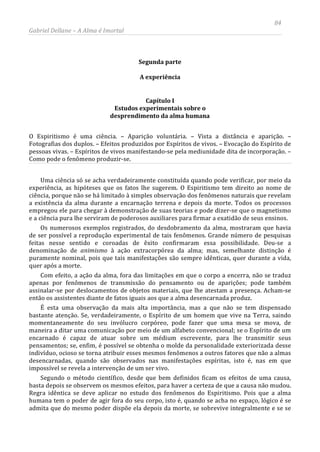 84
Gabriel Dellane – A Alma é Imortal
Segunda parte
A experiência
Capítulo I
Estudos experimentais sobre o
desprendimento da alma humana
O Espiritismo é uma ciência. – Aparição voluntária. – Vista a distância e aparição. –
Fotografias dos duplos. – Efeitos produzidos por Espíritos de vivos. – Evocação do Espírito de
pessoas vivas. – Espíritos de vivos manifestando-se pela mediunidade dita de incorporação. –
Como pode o fenômeno produzir-se.
Uma ciência só se acha verdadeiramente constituída quando pode verificar, por meio da
experiência, as hipóteses que os fatos lhe sugerem. O Espiritismo tem direito ao nome de
ciência, porque não se há limitado à simples observação dos fenômenos naturais que revelam
a existência da alma durante a encarnação terrena e depois da morte. Todos os processos
empregou ele para chegar à demonstração de suas teorias e pode dizer-se que o magnetismo
e a ciência pura lhe serviram de poderosos auxiliares para firmar a exatidão de seus ensinos.
Os numerosos exemplos registrados, do desdobramento da alma, mostraram que havia
de ser possível a reprodução experimental de tais fenômenos. Grande número de pesquisas
feitas nesse sentido e coroadas de êxito confirmaram essa possibilidade. Deu-se a
denominação de animismo à ação extracorpórea da alma; mas, semelhante distinção é
puramente nominal, pois que tais manifestações são sempre idênticas, quer durante a vida,
quer após a morte.
Com efeito, a ação da alma, fora das limitações em que o corpo a encerra, não se traduz
apenas por fenômenos de transmissão do pensamento ou de aparições; pode também
assinalar-se por deslocamentos de objetos materiais, que lhe atestam a presença. Acham-se
então os assistentes diante de fatos iguais aos que a alma desencarnada produz.
É esta uma observação da mais alta importância, mas a que não se tem dispensado
bastante atenção. Se, verdadeiramente, o Espírito de um homem que vive na Terra, saindo
momentaneamente do seu invólucro corpóreo, pode fazer que uma mesa se mova, de
maneira a ditar uma comunicação por meio de um alfabeto convencional; se o Espírito de um
encarnado é capaz de atuar sobre um médium escrevente, para lhe transmitir seus
pensamentos; se, enfim, é possível se obtenha o molde da personalidade exteriorizada desse
indivíduo, ocioso se torna atribuir esses mesmos fenômenos a outros fatores que não a almas
desencarnadas, quando são observados nas manifestações espíritas, isto é, nas em que
impossível se revela a intervenção de um ser vivo.
Segundo o método científico, desde que bem definidos ficam os efeitos de uma causa,
basta depois se observem os mesmos efeitos, para haver a certeza de que a causa não mudou.
Regra idêntica se deve aplicar no estudo dos fenômenos do Espiritismo. Pois que a alma
humana tem o poder de agir fora do seu corpo, isto é, quando se acha no espaço, lógico é se
admita que do mesmo poder dispõe ela depois da morte, se sobrevive integralmente e se se
 