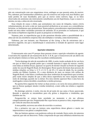 85
Gabriel Dellane – A Alma é Imortal
põe em comunicação com uns organismos vivos, análogos ao que possuía antes de morrer.
Ora, sabemos, por testemunhos autênticos, que ela conserva um corpo real, mas fluídico; que
nada perdeu de suas faculdades, pois que as exerce como outrora; logo, se os fatos
observados de animismo são inteiramente semelhantes aos do Espiritismo, é que a causa é a
mesma, ou seja, a alma em nós encarnada.
Essa relação de causa e efeito, que assinalamos nos casos de telepatia, vamos criá-la
voluntariamente, de sorte a não ser mais possível atribuírem-se ao acaso, ou a coincidências
fortuitas, os fenômenos que produzirmos. Numa palavra, procederemos experimentalmente,
tendo em mira obter resultados previstos de antemão. Se as previsões se realizarem, é que
são exatas as hipóteses segundo as quais as pesquisas se intentaram.
Vejamos, pois, as experiências que já não permitem dúvidas sobre a possibilidade de a
alma sair do seu envoltório corporal. Elas são múltiplas e variadas, como mostraremos.
Voltemos, por um instante, aos Phantasms of the Living, a fim de extrairmos daí a
narrativa seguinte, em que a manifestação é consecutiva à vontade de aparecer num lugar
determinado.
Aparição voluntária
É interessante este caso,cxvi
Não me limitara apenas a um poderoso esforço de vontade; fizera outro, de natureza
especial, que não sei descrever. Tinha a impressão de que uma influência misteriosa me
porque duas pessoas viram a aparição voluntária do agente.
A narrativa foi copiada de um manuscrito do Sr. S. H. B., que o transcrevera de um diário em
que ele próprio relatava os fatos que lhe sucediam cotidianamente.
“Certo domingo do mês de novembro de 1881, à noite, tendo acabado de ler um livro
em que se falava do grande poder que a vontade humana é capaz de exercer, resolvi,
com todas as minhas forças, aparecer no quarto de dormir situado na frente do segundo
andar da casa de Hogarth Road, 22, Kensington. Nesse quarto dormiam duas pessoas de
minhas relações: as Srtas. L. S. V. e C. E. V., de 25 e 11 anos de idade. Eu, na ocasião,
residia em Kildare Gardens, 23, a uma distância de mais ou menos três milhas de
Hogarth Road, e não falara a nenhuma das duas senhoritas da experiência que ia tentar,
pela razão muito simples de que a idéia dessa experiência me viera naquela mesma
noite de domingo, quando me ia deitar. Era meu intento aparecer-lhes à uma hora da
madrugada e estava decidido a manifestar a minha presença.
Na quinta-feira seguinte fui visitar as duas jovens e, no curso da nossa palestra (sem
que eu fizesse qualquer alusão à minha tentativa), a mais velha me relatou o seguinte
episódio:
No domingo anterior, à noite, vira-me de pé junto de sua cama e ficara apavorada.
Quando a aparição se encaminhou para ela, gritou e despertou a irmãzinha, que
também me viu.
Perguntei-lhe se estava bem acordada no momento e ela me afirmou
categoricamente que sim. Perguntando-lhe a que horas se passara o fato, respondeu que
por volta de uma hora da manhã.
A meu pedido, escreveu um relato do ocorrido e o assinou.
Era a primeira vez que eu tentava uma experiência desse gênero e muito me
impressionou o seu pleno e completo êxito.
 