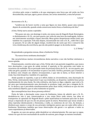 86
Gabriel Dellane – A Alma é Imortal
circulava pelo corpo e também a de que empregava uma força que até então me fora
desconhecida, mas que, agora, posso acionar, em certos momentos, a meu bel-prazer.
S. H. B.”
Acrescenta o Sr. B...:
“Lembro-me de haver escrito a nota que figura no meu diário, quase uma semana
depois do acontecido, quando ainda conservava muito fresca a lembrança do fato.”
A Srta. Vérity narra assim o episódio:
“Há quase um ano, um domingo à noite, em nossa casa de Hogarth Road, Kensington,
vi distintamente o Sr. B... em meu quarto, por volta de uma hora da madrugada. Achava-
me inteiramente acordada e fiquei aterrada. Meus gritos despertaram minha irmã, que
também viu a aparição. Três dias depois, encontrando-me com o Sr. B..., referi-lhe o que
se passara. Só ao cabo de algum tempo, recobrei-me do susto que tive e conservo tão
viva a lembrança da ocorrência, que ela não poderá apagar-se da minha mente.
L. S. Vérity.”
Respondendo a perguntas nossas, disse a Senhorita Vérity:
“Eu nunca tivera nenhuma alucinação.”
São características muitas circunstâncias desta narrativa e nos vão facilitar emitamos a
nossa opinião.
Primeiramente, convém notar que a Srta. Vérity não é um paciente magnético, que nunca
teve alucinações e que goza de saúde normal. A aparição se lhe apresenta com todos os
caracteres da realidade. Ela se persuade tanto da presença física do Sr. B... no seu quarto, que
solta um grito, quando o vê encaminhar-se para o seu leito. Verifica, portanto, que o fantasma
se desloca com relação aos objetos circunjacentes, o que não se daria, se fosse interior a
visão. Sua irmã desperta e também vê a aparição.
Ainda quando se suponha, o que já é difícil, dadas as circunstâncias, uma alucinação da
Srta. Vérity, inteiramente improvável é que sua irmãzinha, ao despertar, também fosse presa
imediatamente de uma ilusão. Na vida ordinária, não basta se diga a alguém: aqui está o Sr.
tal, para que instantaneamente uma alucinação se produza. Logo, pois que a imagem do Sr.
B... se desloca, que é percebida simultaneamente pelas duas irmãs, evidencia-se que ela tem
uma existência objetiva, que se acha realmente no quarto.
Que conseqüências tirar dessa presença efetiva?
Posta de lado a alucinação como causa do fenômeno, temos de admitir que o Sr. B...
desdobrou-se, isto é, que, conservando-se o seu corpo físico onde estava, sua alma se
transportou ao aposento de Hogarth Road e pôde materializar-se bastante para dar às duas
moças a impressão de que era ele em pessoa quem lá estava. Notaremos que nesse estado a
alma reproduz identicamente a fisionomia, o talhe, os contornos do ser vivo. Ao demais, a
distância que separa o corpo do seu princípio inteligente parece que em nada influi sobre o
fenômeno. Notaremos também que essas observações são gerais e se aplicam a todos os
casos espontâneos já observados.
O agente, no caso em apreço, pôde desdobrar-se voluntariamente. No caso que se segue,
vamos ver que ele teve necessidade do auxílio de outrem, para chegar ao mesmo resultado.
 