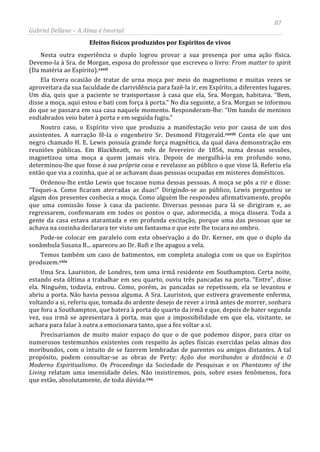 87
Gabriel Dellane – A Alma é Imortal
Efeitos físicos produzidos por Espíritos de vivos
Nesta outra experiência o duplo logrou provar a sua presença por uma ação física.
Devemo-la à Sra. de Morgan, esposa do professor que escreveu o livro: From matter to spirit
(Da matéria ao Espírito).cxvii
cxviii
Ela tivera ocasião de tratar de urna moça por meio do magnetismo e muitas vezes se
aproveitara da sua faculdade de clarividência para fazê-la ir, em Espírito, a diferentes lugares.
Um dia, quis que a paciente se transportasse à casa que ela, Sra. Morgan, habitava. “Bem,
disse a moça, aqui estou e bati com força à porta.” No dia seguinte, a Sra. Morgan se informou
do que se passara em sua casa naquele momento. Responderam-lhe: “Um bando de meninos
endiabrados veio bater à porta e em seguida fugiu.”
Noutro caso, o Espírito vivo que produziu a manifestação veio por causa de um dos
assistentes. A narração fê-la o engenheiro Sr. Desmond Fitzgerald. Conta ele que um
negro chamado H. E. Lewis possuía grande força magnética, da qual dava demonstração em
reuniões públicas. Em Blackheath, no mês de fevereiro de 1856, numa dessas sessões,
magnetizou uma moça a quem jamais vira. Depois de mergulhá-la em profundo sono,
determinou-lhe que fosse à sua própria casa e revelasse ao público o que visse lá. Referiu ela
então que via a cozinha, que aí se achavam duas pessoas ocupadas em misteres domésticos.
Ordenou-lhe então Lewis que tocasse numa dessas pessoas. A moça se pôs a rir e disse:
“Toquei-a. Como ficaram aterradas as duas!” Dirigindo-se ao público, Lewis perguntou se
algum dos presentes conhecia a moça. Como alguém lhe respondeu afirmativamente, propôs
que uma comissão fosse à casa da paciente. Diversas pessoas para lá se dirigiram e, ao
regressarem, confirmaram em todos os pontos o que, adormecida, a moça dissera. Toda a
gente da casa estava atarantada e em profunda excitação, porque uma das pessoas que se
achava na cozinha declarara ter visto um fantasma e que este lhe tocara no ombro.
Pode-se colocar em paralelo com esta observação a do Dr. Kerner, em que o duplo da
sonâmbula Susana B... apareceu ao Dr. Rufi e lhe apagou a vela.
Temos também um caso de batimentos, em completa analogia com os que os Espíritos
produzem.cxix
Uma Sra. Lauriston, de Londres, tem uma irmã residente em Southampton. Certa noite,
estando esta última a trabalhar em seu quarto, ouviu três pancadas na porta. “Entre”, disse
ela. Ninguém, todavia, entrou. Como, porém, as pancadas se repetissem, ela se levantou e
abriu a porta. Não havia pessoa alguma. A Sra. Lauriston, que estivera gravemente enferma,
voltando a si, referiu que, tomada do ardente desejo de rever a irmã antes de morrer, sonhara
que fora a Southampton, que batera à porta do quarto da irmã e que, depois de bater segunda
vez, sua irmã se apresentara à porta, mas que a impossibilidade em que ela, visitante, se
achara para falar à outra a emocionara tanto, que a fez voltar a si.
Precisaríamos de muito maior espaço do que o de que podemos dispor, para citar os
numerosos testemunhos existentes com respeito às ações físicas exercidas pelas almas dos
moribundos, com o intuito de se fazerem lembradas de parentes ou amigos distantes. A tal
propósito, podem consultar-se as obras de Perty: Ação dos moribundos a distância e O
Moderno Espiritualismo. Os Proceedings da Sociedade de Pesquisas e os Phantasms of the
Living relatam uma imensidade deles. Não insistiremos, pois, sobre esses fenômenos, fora
que estão, absolutamente, de toda dúvida.cxx
 