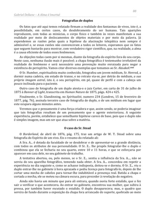 88
Gabriel Dellane – A Alma é Imortal
Fotografias de duplos
Os fatos que até aqui temos relatado firmam a realidade dos fantasmas de vivos, isto é, a
possibilidade, em certos casos, do desdobramento do ser humano. Tais aparições
reproduzem, com todas as minúcias, o corpo físico e também às vezes manifestam a sua
realidade por meio de deslocamentos de objetos materiais e por meio da palavra. Já
expendemos as razões pelas quais a hipótese da alucinação telepática nem sempre é
admissível e, se essas razões não convenceram a todos os leitores, esperamos que os fatos
que seguem bastarão para mostrar, com verdadeiro rigor científico, que, na realidade, a alma
é a causa eficiente de todos esses fenômenos.
As objeções todas caem por si mesmas, diante da fotografia do espírito fora do seu corpo.
Neste caso, nenhuma ilusão mais é possível; a chapa fotográfica é testemunho irrefutável da
realidade do fenômeno e será necessário uma prevenção muito enraizada para negar a
existência do perispírito. Vamos citar diversos exemplas que tomamos ao Sr. Aksakof.cxxi
O caso do Sr. Stead
O Sr. Humber, espiritualista muito conhecido, fotografou um jovem médium, Sr. Herrod, a
dormir numa cadeira, em estado de transe, e no retrato via-se, por detrás do médium, a sua
própria imagem astral, isto é, o seu perispírito, em pé, quase de perfil e com a cabeça um
pouco inclinada para o paciente.
Outro caso de fotografia de um duplo atesta-o o juiz Carter, em carta de 31 de julho de
1875 à Banner of Light, transcrita em Human Nature de 1875, págs. 424 e 425.
Finalmente, o Sr. Glandinning, no Spiritualist, numero 234 (Londres, 15 de fevereiro de
1877, pág. 76), assinala terceiro caso de fotografia de duplo, o de um médium em lugar que
este ocupara alguns minutos antes.
Veremos que o pensamento é uma força criadora e que, assim sendo, se poderia imaginar
que tais fotografias resultam de um pensamento que o agente exteriorizou. A seguinte
experiência, porém, estabelece que semelhante hipótese carece de base, pois que o duplo não
é simples imagem, mas um ser que atua sobre a matéria.
O Borderland, de abril de 1876, pág. 175, traz um artigo de W. T. Stead sobre uma
fotografia do Espírito de um vivo. Eis o resumo do relatado ali:
A Sra. A... é dotada da faculdade de se desdobrar e de apresentar-se a grande distância,
com todos os atributos de sua personalidade. O Sr. Z... lhe propôs fotografar-lhe o duplo e
combinou que ela se fecharia no seu quarto, entre 10 e 11 horas, e que se esforçaria por
aparecer em casa dele, no seu gabinete de trabalho.
A tentativa abortou, ou, pelo menos, se o Sr. Z... sentiu a influência da Sra. A..., não se
serviu do seu aparelho fotográfico, temendo nada obter. A Sra. A... concordou em repetir a
experiência no dia seguinte e, como se achasse indisposta, deitou-se e dormiu. O Sr. Z... viu o
duplo entrar-lhe no gabinete à hora aprazada e pediu licença para fotografá-lo, depois de lhe
cortar uma mecha de cabelos para tornar-lhe indubitável a presença real. Batida a chapa e
cortada a mecha, ele se meteu na câmara escura, para proceder à revelação do negativo.
Ainda não havia um minuto que para ali entrara, quando ouviu forte estalido, que o fez
sair a verificar o que acontecera. Ao entrar no gabinete, encontrou sua mulher, que subira à
pressa, por também haver escutado o estalido. O duplo desaparecera; mas, o quadro que
servira de fundo durante a exposição da chapa fora arrancado do suporte, quebrado ao meio
 
