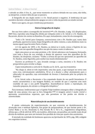 89
Gabriel Dellane – A Alma é Imortal
e atirado ao chão. A Sra. A..., que nesse momento se achava deitada em sua cama, não tinha,
ao despertar, a menor idéia do que se passara.
A fotografia do seu duplo existe e o Sr. Stead possui o negativo. A lembrança do que
sucedera durante o desprendimento apagou-se com a volta da paciente ao estado normal.
Outro caso agora, em que a lembrança permanece.
Outras fotografias de duplos
Em seu livro sobre a iconografia do invisível,cxxii
cxxiii
o Dr. Baraduc, à pág. 122 (Explicações,
XXIV bis), reproduz uma fotografia obtida por telepatia entre o Sr. Istrati e o Sr. Hasdeu, de
Bucareste, diretor do ensino na Romênia. Eis aqui, textualmente, como foi ela conseguida:
“Indo o Dr. Istrati para Campana, convencionou com o Dr. Hasdeu que, numa data
prefixada, apareceria numa chapa fotográfica do sábio romeno, a uma distância mais ou
menos igual à que há entre Paris e Calais.
A 4 de agosto de 1893, o Dr. Hasdeu, ao deitar-se à noite, evoca o Espírito de seu
amigo, com um aparelho fotográfico nos pés da cama e outro à cabeceira.
Após uma prece ao seu anjo protetor, o Dr. Istrati adormece em Campana, formando,
com toda a força de sua vontade, o desejo de aparecer num dos aparelhos do Dr.
Hasdeu. Ao despertar, exclama: “Tenho a certeza de que me apresentei ao aparelho do
Sr. Hasdeu, como figurinha, pois sonhei isso muito distintamente.”
Escreve ao professor P... que, levando consigo a carta, encontra o Sr. Hasdeu em
preparativos para revelar a chapa.
Copio textualmente a carta do Sr. Hasdeu ao Sr. de R... que ma transmitiu:
“Na chapa A, vêem-se três impressões, uma das quais, a que marquei no verso com
uma cruz, extremamente satisfatória. Vê-se aí o doutor a olhar atentamente para o
obturador do aparelho, cuja extremidade de bronze é iluminada pela luz própria do
Espírito.”
O Sr. Istrati volta a Bucareste e fica espantado diante do seu perfil fisionômico. É
muito característica a sua imagem fluídica, no sentido de que o exprime com mais
exatidão do que o seu perfil fotográfico. Assemelham-se muito a reprodução, em
tamanho pequeno, do retrato e a fotografia telepática.”
Para terminar, lembraremos que o Capitão Volpi também conseguiu obter a fotografia do
duplo de uma pessoa viva que se fora fotografar.
Materialização de um desdobramento
A imagem astral é muito visível e
apresenta características especiais, que não permitem se lhe ponha em dúvida a
autenticidade.
O ponto culminante da experimentação, no que concerne ao desdobramento, foi
alcançado com o médium Eglinton. Um grupo de pesquisadores, de que faziam parte o Dr.
Carter Blake e os Srs. Desmond, G. Fitz Gerald, M. S. Tel e E..., engenheiros telegrafistas,
afirma que, a 28 de abril de 1876, em Londres, obtiveram, em parafina, um molde exato do pé
direito do médium, que nem um instante fora perdido de vista por quatro dos assistentes.
O atestado da realidade do fenômeno apareceu no Spiritualist de 1876, pág. 300, redigido
nos seguintes termos:
 