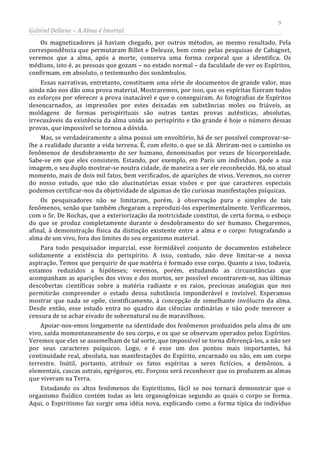 9
Gabriel Dellane – A Alma é Imortal
Os magnetizadores já haviam chegado, por outros métodos, ao mesmo resultado. Pela
correspondência que permutaram Billot e Deleuze, bem como pelas pesquisas de Cahagnet,
veremos que a alma, após a morte, conserva uma forma corporal que a identifica. Os
médiuns, isto é, as pessoas que gozam – no estado normal – da faculdade de ver os Espíritos,
confirmam, em absoluto, o testemunho dos sonâmbulos.
Essas narrativas, entretanto, constituem uma série de documentos de grande valor, mas
ainda não nos dão uma prova material. Mostraremos, por isso, que os espíritas fizeram todos
os esforços por oferecer a prova inatacável e que o conseguiram. As fotografias de Espíritos
desencarnados, as impressões por estes deixadas em substâncias moles ou friáveis, as
moldagens de formas perispirituais são outras tantas provas autênticas, absolutas,
irrecusáveis da existência da alma unida ao perispírito e tão grande é hoje o número dessas
provas, que impossível se tornou a dúvida.
Mas, se verdadeiramente a alma possui um envoltório, há de ser possível comprovar-se-
lhe a realidade durante a vida terrena. É, com efeito, o que se dá. Abriram-nos o caminho os
fenômenos de desdobramento do ser humano, denominados por vezes de bicorporeidade.
Sabe-se em que eles consistem. Estando, por exemplo, em Paris um indivíduo, pode a sua
imagem, o seu duplo mostrar-se noutra cidade, de maneira a ser ele reconhecido. Há, no atual
momento, mais de dois mil fatos, bem verificados, de aparições de vivos. Veremos, no correr
do nosso estudo, que não são alucinatórias essas visões e por que caracteres especiais
podemos certificar-nos da objetividade de algumas de tão curiosas manifestações psíquicas.
Os pesquisadores não se limitaram, porém, à observação pura e simples de tais
fenômenos, senão que também chegaram a reproduzi-los experimentalmente. Verificaremos,
com o Sr. De Rochas, que a exteriorização da motricidade constitui, de certa forma, o esboço
do que se produz completamente durante o desdobramento do ser humano. Chegaremos,
afinal, à demonstração física da distinção existente entre a alma e o corpo: fotografando a
alma de um vivo, fora dos limites do seu organismo material.
Para todo pesquisador imparcial, esse formidável conjunto de documentos estabelece
solidamente a existência do perispírito. A isso, contudo, não deve limitar-se a nossa
aspiração. Temos que perquirir de que matéria é formado esse corpo. Quanto a isso, todavia,
estamos reduzidos a hipóteses; veremos, porém, estudando as circunstâncias que
acompanham as aparições dos vivos e dos mortos, ser possível encontrarem-se, nas últimas
descobertas científicas sobre a matéria radiante e os raios, preciosas analogias que nos
permitirão compreender o estado dessa substância imponderável e invisível. Esperamos
mostrar que nada se opõe, cientificamente, à concepção de semelhante invólucro da alma.
Desde então, esse estudo entra no quadro das ciências ordinárias e não pode merecer a
censura de se achar eivado de sobrenatural ou de maravilhoso.
Apoiar-nos-emos longamente na identidade dos fenômenos produzidos pela alma de um
vivo, saída momentaneamente do seu corpo, e os que se observam operados pelos Espíritos.
Veremos que eles se assemelham de tal sorte, que impossível se torna diferençá-los, a não ser
por seus caracteres psíquicos. Logo, e é esse um dos pontos mais importantes, há
continuidade real, absoluta, nas manifestações do Espírito, encarnado ou não, em um corpo
terrestre. Inútil, portanto, atribuir os fatos espíritas a seres fictícios, a demônios, a
elementais, cascas astrais, egrégoros, etc. Forçoso será reconhecer que os produzem as almas
que viveram na Terra.
Estudando os altos fenômenos do Espiritismo, fácil se nos tornará demonstrar que o
organismo fluídico contém todas as leis organogênicas segundo as quais o corpo se forma.
Aqui, o Espiritismo faz surgir uma idéia nova, explicando como a forma típica do indivíduo
 