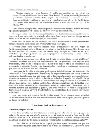 90
Gabriel Dellane – A Alma é Imortal
“Desdobramento do corpo humano. O molde em parafina de um pé direito
materializado, obtido numa sessão à rua Great Russell, 38, com o médium Eglinton, cujo
pé direito se conservou, durante toda a experiência, visível aos observadores colocados
fora do gabinete, verificou-se que era a reprodução exata do pé do Sr. Eglinton,
verificação essa resultante do minucioso exame a que procedeu ao Dr. Carter
Blake.” cxxiv
Evocações do Espírito de pessoas vivas
Não é único o exemplo; mas, é notável pela alta competência científica dos observadores
e pelas condições em que foi obtida tão palpável prova do desdobramento.
Nas experiências que o Sr. Siemiradeski realizou com Eusápia, foram conseguidas muitas
vezes, em Roma, impressões do seu duplo sobre superfícies enegrecidas com fumaça. Veja-se
a obra do Sr. de Rochas: A exteriorização da motricidade.
Como se há de negar, em face de provas tais! Todas as condições se acham preenchidas,
para que a certeza se imponha com irresistível força de convicção.
Recomendamos esses notáveis estudos muito especialmente aos que negam ao
Espiritismo o título de ciência. Eles mostram a justeza das deduções que Allan Kardec tirou
de seus trabalhos, há cinqüenta anos, ao mesmo tempo em que nos abrem as portas da
verdadeira psicologia positiva, da que empregará a experimentação como auxiliar
indispensável do senso íntimo.
Que dizer e que pensar dos sábios que fecham os olhos diante dessas evidências?
Queremos acreditar que não têm conhecimento de tais pesquisas; que, cegados pelo
preconceito, estão ainda a imaginar que o Espiritismo reside inteiro no movimento das
mesas, pois, se assim não fora, haveria, da parte deles, verdadeira covardia moral no mutismo
que guardam em presença da nossa filosofia.
A conspiração do silêncio não pode prolongar-se indefinidamente. Os fenômenos hão
repercutido e ainda repercutem fortemente; os experimentadores têm valor científico
solidamente firmado, para que haja quem não se lance resolutamente ao estudo. Sabemos
bem que esta demonstração irrefutável da existência da alma é a pedra de escândalo donde
nos vêm as inimizades, os sarcasmos e a nossa exclusão do campo científico. Mas, queiram ou
não, os materialistas já se acham batidos. Suas afirmações errôneas são destruídas pelos
fatos. Será inútil valerem-se das retumbantes palavras “superstição”, “fanatismo”, etc. A
verdade acabará por esclarecer o público, que lhes repudiará as teorias antiquadas e
desmoralizadoras, para volver à grande tradição da imortalidade, hoje assente sobre bases
inabaláveis.
Agora que temos a prova científica do desdobramento do ser humano, muito mais fácil
será compreenderem-se os variados fenômenos que a alma humana pode produzir, quando
sai do seu corpo físico.
Comunicações pela escrita
É doutrina constante do Espiritismo que a alma, quando não está em seu corpo, goza de
todas as faculdades de que dispõe quando na erraticidade se encontra. Cada um de nós,
durante o sono corporal, readquire parte da sua independência e pode, conseguintemente,
manifestar-se. Allan Kardec consignou em sua revista muitos exemplos dessas evocações.cxxv
“Em 1860, foi o Espírito do Dr. Vignal que veio espontaneamente dar, por um
médium escrevente, pormenores sobre esse modo de manifestação. Descreveu como
 