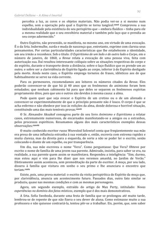 91
Gabriel Dellane – A Alma é Imortal
percebia a luz, as cores e os objetos materiais. Não podia ver-se a si mesmo num
espelho, sem a operação pela qual o Espírito se torna tangível.cxxvi
cxxvii
cxxviii
cxxix
Comprovou a sua
individualidade pela existência do seu perispírito que – embora fluídico – tinha para ele
a mesma realidade que o seu envoltório material e também pelo laço que o prendia ao
seu corpo adormecido.”
Outro Espírito, não prevenido, se manifesta, no mesmo ano, em virtude de uma evocação.
É o da Srta. Indermulhe, surda e muda de nascença que, entretanto, exprime com clareza seus
pensamentos. Por certas particularidades características que lhe estabelecem a identidade,
um seu irmão a reconhece. Sob o título: O Espiritismo de um lado e de outro lado o Corpo, em o
número de janeiro, de 1860, a Revue relata a evocação de uma pessoa viva, feita com
autorização sua. Daí resultou interessante colóquio sobre as situações respectivas do corpo e
do espírito, durante o transporte deste a distância; sobre o laço fluídico que os prende um ao
outro; e sobre ser a clarividência do Espírito ligado ao corpo, inferior à do Espírito desligado
pela morte. Ainda neste caso, o Espírito emprega torneios de frases, idênticos aos de que
habitualmente se serve na vida corrente.
Para os pormenores, recomendamos aos leitores os números citados da Revue. Eles
poderão convencer-se de que há já 40 anos que os fenômenos do animismo foram bem
estudados; que nenhum cabimento há para que deles se separem os fenômenos espíritas
propriamente ditos, pois que uns e outros são devidos à mesma causa: a alma.
Pode quem quer que seja evocar o Espírito de um cretino ou o de um alienado e
convencer-se experimentalmente de que o princípio pensante não é louco. O corpo é que se
acha enfermo e não obedece por isso às volições da alma, donde dolorosa e horrível situação,
constituindo uma das mais temíveis provas.
O Sr. Alexandre Aksakof consagrou parte do seu livro Animismo e Espiritismo a relatar
casos, extremamente numerosos, de encarnados manifestando-se a amigos ou a estranhos,
pelos processos espiríticos. Resumamos alguns dos mais característicos exemplos dessas
observações.
O muito conhecido escritor russo Wsevolod Solowiof conta que freqüentemente sua mão
era presa de uma influência estranha à sua vontade e, então, escrevia com extrema rapidez e
muita clareza, mas da direita para a esquerda, de sorte a não se poder ler o escrito, senão
colocando-o diante de um espelho, ou por transparência.
Um dia, sua mão escreveu o nome “Vera”. Como perguntasse: Que Vera? Obteve por
escrito o nome de família de uma jovem sua parente. Admirado, insistiu, para saber se era, na
realidade, a sua parente quem assim se manifestava. Respondeu a inteligência: “Sim; durmo,
mas estou aqui e vim para lhe dizer que nos veremos amanhã, no Jardim de Verão.”
Efetivamente assim aconteceu, sem premeditação da parte do escritor. A moça, por seu lado,
dissera à família que visitara em sonho o seu primo e lhe anunciara o encontro que
teriam.
A Srta. Sofia Swoboda, durante uma festa de família que se prolongou até muito tarde,
lembrou-se de repente de que não fizera o seu dever de aluna. Como estimasse muito a sua
professora e não quisesse contrariá-la, tentou pôr-se a trabalhar. Eis, porém, que, sem saber
Existe, pois, uma prova material: o escrito da visita perispirítica do Espírito da moça que,
por clarividência, anuncia um acontecimento futuro. Passados dias, outro fato similar se
produziu, quase nas mesmas condições e com as mesmas personagens.
Agora, um segundo exemplo, extraído do artigo de Max Perty, intitulado: Novas
experiências no domínio dos fatos místicos, exemplo que é dos mais demonstrativos.
 