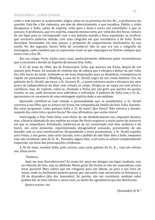 92
Gabriel Dellane – A Alma é Imortal
como e sem mesmo se surpreender, julgou achar-se na presença da Sra. W..., a professora em
questão. Fala-lhe e lhe comunica, em tom de aborrecimento, o que sucedera. Súbito, a visão
desaparece e Sofia, calma de espírito, volta para a festa e narra aos convidados o que se
passara. A professora, que era espírita, naquela mesma noite, por volta das dez horas, tomara
de um lápis para se corresponder com o seu defunto marido e ficou espantada, ao verificar
que escrevera palavras alemãs, com uma caligrafia em que reconheceu a de Sofia. Eram
desculpas formuladas em tom jocoso, a propósito do esquecimento involuntário da sua
tarefa. No dia seguinte, houve Sofia de reconhecer não só que era sua a caligrafia da
mensagem, como também que as expressões eram as que empregara no fictício colóquio que
tivera com a Sra. W...
Em seu artigo, Perty relata outro caso, particularmente edificante pelas circunstâncias
que o cercaram e devido ao Espírito da mesma Srta. Sofia:
A 21 de maio de 1866, dia de Pentecostes, Sofia, que morava em Viena, depois de um
passeio pelo Prater, foi tomada de violenta dor de cabeça que a obrigou a deitar-se, por volta
das três horas da tarde. Sentindo-se em boas disposições para se desdobrar, transportou-se
rápido em pensamento a Mœdling, à casa do Sr. Stratil, sogro de seu irmão Antônio. Viu, no
gabinete do Sr. Stratil, um moço, o Sr. Gustavo B..., a quem estimava muito e desejava dar uma
prova da independência da alma com relação ao corpo. Dirigiu-se ao rapaz em tom jovial e
carinhoso, mas, de repente, calou-se, chamada a Viena por um grito que partira do quarto
vizinho ao seu, onde dormiam seus sobrinhos e sobrinhas. A palestra de Sofia com o Sr. B...
apresentava os caracteres de uma mensagem espírita dada a um médium.
Querendo certificar-se com relação à personalidade que se manifestara, o Sr. Stratil
escreveu à sua filha, que se achava em Viena, em companhia da família da Srta. Sofia, fazendo-
lhe estas perguntas: como passara Sofia o 21 de maio? Que fizera? Não estivera a dormir,
naquele dia, entre três e quatro horas? No caso afirmativo, que sonho tivera?
Interrogada, a Srta. Sofia falou, com efeito, de um desdobramento seu, enquanto dormia;
mas, a brusca chamada de seu espírito ao corpo lhe fizera esquecer a maior parte da conversa
em que se empenhara. Entretanto, lembrava-se de ter conversado com dois senhores e de
haver, em certo momento, experimentado desagradável sensação, proveniente de um
dissídio com os seus interlocutores. Respondendo a esses pormenores, o Sr. Stratil expediu
para Viena, a seu genro, uma carta lacrada, com o pedido de não falar dela a Sofia, enquanto
esta não recebesse uma do Sr. B... Passados alguns dias, a tal carta se achava completamente
esquecida, em meio das preocupações cotidianas.
A 30 de maio, recebeu Sofia, pelo correio, uma carta galante do Sr. B..., com um retrato
seu. Dizia assim:
“Senhora,
Aqui me tem. Reconhece-me? Se assim for, peço me designe um lugar modesto, seja
no rebordo do teto, seja na abóbada. Muito grato lhe ficaria se não me suspendesse, caso
fosse possível. Mais valera que me relegasse para um álbum, ou para o seu livro de
missa, onde eu facilmente poderia passar por um santo cujo aniversário se festejasse a
28 de dezembro (dia dos Inocentes). Se, porém, não me reconhece, nenhum valor
poderá dar ao meu retrato e, nesse caso, eu muito lhe agradeceria que mo devolvesse.
Queira aceitar, etc.
(Assinado): N. N.”
 