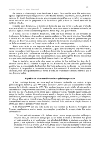 93
Gabriel Dellane – A Alma é Imortal
Os termos e a fraseologia eram familiares à moça. Pareciam-lhe seus. Ela, entretanto,
apenas vaga lembrança deles guardava. Como falasse do fato a seu irmão Antônio, abriram a
carta do Sr. Stratil. Continha o texto de uma conversa psicográfica com invisível personagem,
numa sessão em que as perguntas eram formuladas pelo próprio Sr. Stratil, servindo de
médium o Sr. B...
Segundo esse documento, o Espírito de Sofia diz que seu corpo se acha em profundo
sono, que ela dita a carta que o Sr. B... enviou-lhe e que ouve, como se estivesse sonhando, as
crianças a gritar. Termina com estas palavras: Adeus, desp... são quatro horas.
À medida que lia o referido documento, cada vez mais precisas se iam tornando as
lembranças de Sofia que, de quando em quando, exclamava: “Oh! sim; é bem isso.” Concluída
a leitura, ela, na posse plena da sua memória, se recordava de todos os pormenores que
olvidara ao despertar. Antônio notou que a caligrafia do documento se assemelhava muito à
de Sofia nos seus deveres em francês, mostrando-se ela do mesmo parecer.
Nesta observação se nos deparam todos os caracteres necessários a estabelecer a
identidade do ser que se manifestara. Nada falta. Aquela carta ditada pelo Espírito de Sofia,
numa escapada perispirítica, com o pedido da fotografia, lhe desperta as lembranças e, até
mesmo a grafia, tudo confirma ter sido ela quem se manifestou. Há, pois, a mais completa
semelhança, a maior analogia entre essa comunicação dada pelo espírito de uma pessoa viva
e as que todos os dias recebemos dos Espíritos que já viveram na Terra.
Deve ler também, na obra do sábio russo, os relatos da Sra. Adelina Von Vay, do Sr.
Thomas Everitt, da Sra. Florence Marryat, da Srta. Blackwell, do Juiz Edmonds, quem deseje
verificar que a comunicação dos Espíritos dos vivos, pela escrita mediúnica – se bem menos
freqüente – é tão possível e tão normal quanto a dos mortos.cxxx
Espíritos de vivos manifestando-se pela incorporação
A identidade desses seres
invisíveis, mas ainda pertencentes ao nosso mundo, se estabelece da mesma maneira que a
dos desencarnados.
A Sra. Hardinge Britten, escritora espírita bastante conhecida, em muitos artigos
publicados pelo Banner of Light cxxxi
cxxxii
“sobre os duplos”, refere um caso interessante ocorrido
em casa do Sr. Cuttler, no ano de 1853: “Um médium feminino se pôs a falar alemão, embora
desconhecesse completamente esse idioma. A individualidade que por ela se manifestava dava-
se como mãe da Srta. Brant, jovem alemã que se achava presente.” Passado algum tempo, um
amigo da família, vindo da Alemanha, trouxe a notícia de que a mãe da Srta. Brant, após séria
enfermidade, em virtude da qual caíra em prolongado sono letárgico, declarara, ao despertar,
ter visto a filha, que se encontrava na América. Disse que a vira num aposento espaçoso, em
companhia de muitas pessoas, e que lhe falara. Ainda aí, é tão evidente a relação de causa e
efeito, que não nos parece devamos insistir.
O Sr. Damiani,
“Há cerca de seis semanas, o Dr. Nehrer, nosso comum amigo, que vive na Hungria,
seu país natal, se comunicou comigo por via do nosso médium, a baronesa. Não podia
ser mais completa a personificação: com absoluta fidelidade o médium reproduzia os
gestos, a voz, a pronúncia daquele amigo, de sorte a nos persuadirmos de que tínhamos
em nossa presença o próprio Dr. Nehrer. Disse-nos que naquele momento cochilava um
pouco, para repousar das fadigas do dia e nos comunicou diversos detalhes de ordem
por seu lado, narra que nas sessões da baronesa Cerrapica, em
Nápoles, receberam-se muitas vezes comunicações provindas de pessoas vivas. Diz, entre
outras coisas:
 