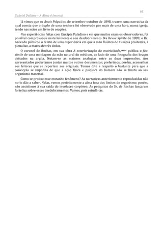 95
Gabriel Dellane – A Alma é Imortal
Já vimos que os Anais Psíquicos, de setembro-outubro de 1898, trazem uma narrativa da
qual consta que o duplo de uma senhora foi observado por mais de uma hora, numa igreja,
tendo nas mãos um livro de orações.
Nas experiências feitas com Eusápia Paladino e em que muitos eram os observadores, foi
possível comprovar-se materialmente o seu desdobramento. Na Revue Spirite de 1889, o Dr.
Azevedo publicou o relato de uma experiência em que a mão fluídica de Eusápia produzira, à
plena luz, a marca de três dedos.
O coronel de Rochas, em sua obra A exteriorização da motricidade,cxxxv publica o fac-
símile de uma moldagem da mão natural do médium, ao lado de uma fotografia dos braços
deixados na argila. Notam-se as maiores analogias entre as duas impressões. Aos
apresentados poderíamos juntar muitos outros documentos; preferimos, porém, aconselhar
aos leitores que se reportem aos originais. Temos dito a respeito o bastante para que a
convicção se imponha de que a ação física e psíquica do homem não se limita ao seu
organismo material.
Como se produz esse estranho fenômeno? As narrativas anteriormente reproduzidas não
no-lo dão a saber. Nelas, vemos perfeitamente a alma fora dos limites do organismo; porém,
não assistimos à sua saída do invólucro corpóreo. As pesquisas do Sr. de Rochas lançaram
forte luz sobre esses desdobramentos. Vamos, pois estudá-las.
 