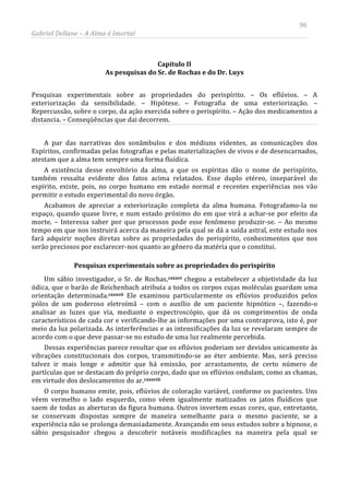 96
Gabriel Dellane – A Alma é Imortal
Capítulo II
As pesquisas do Sr. de Rochas e do Dr. Luys
Pesquisas experimentais sobre as propriedades do perispírito. – Os eflúvios. – A
exteriorização da sensibilidade. – Hipótese. – Fotografia de uma exteriorização. –
Repercussão, sobre o corpo, da ação exercida sobre o perispírito. – Ação dos medicamentos a
distancia. – Conseqüências que dai decorrem.
A par das narrativas dos sonâmbulos e dos médiuns videntes, as comunicações dos
Espíritos, confirmadas pelas fotografias e pelas materializações de vivos e de desencarnados,
atestam que a alma tem sempre uma forma fluídica.
A existência desse envoltório da alma, a que os espíritas dão o nome de perispírito,
também ressalta evidente dos fatos acima relatados. Esse duplo etéreo, inseparável do
espírito, existe, pois, no corpo humano em estado normal e recentes experiências nos vão
permitir o estudo experimental do novo órgão.
Acabamos de apreciar a exteriorização completa da alma humana. Fotografamo-la no
espaço, quando quase livre, e num estado próximo do em que virá a achar-se por efeito da
morte. – Interessa saber por que processos pode esse fenômeno produzir-se. – Ao mesmo
tempo em que nos instruirá acerca da maneira pela qual se dá a saída astral, este estudo nos
fará adquirir noções diretas sobre as propriedades do perispírito, conhecimentos que nos
serão preciosos por esclarecer-nos quanto ao gênero da matéria que o constitui.
Pesquisas experimentais sobre as propriedades do perispírito
Um sábio investigador, o Sr. de Rochas,cxxxvi
cxxxvii
cxxxviii
chegou a estabelecer a objetividade da luz
ódica, que o barão de Reichenbach atribuía a todos os corpos cujas moléculas guardam uma
orientação determinada. Ele examinou particularmente os eflúvios produzidos pelos
pólos de um poderoso eletroímã – com o auxílio de um paciente hipnótico –, fazendo-o
analisar as luzes que via, mediante o espectroscópio, que dá os comprimentos de onda
característicos de cada cor e verificando-lhe as informações por uma contraprova, isto é, por
meio da luz polarizada. As interferências e as intensificações da luz se revelaram sempre de
acordo com o que deve passar-se no estudo de uma luz realmente percebida.
Dessas experiências parece resultar que os eflúvios poderiam ser devidos unicamente às
vibrações constitucionais dos corpos, transmitindo-se ao éter ambiente. Mas, será preciso
talvez ir mais longe e admitir que há emissão, por arrastamento, de certo número de
partículas que se destacam do próprio corpo, dado que os eflúvios ondulam, como as chamas,
em virtude dos deslocamentos do ar.
O corpo humano emite, pois, eflúvios de coloração variável, conforme os pacientes. Uns
vêem vermelho o lado esquerdo, como vêem igualmente matizados os jatos fluídicos que
saem de todas as aberturas da figura humana. Outros invertem essas cores, que, entretanto,
se conservam dispostas sempre de maneira semelhante para o mesmo paciente, se a
experiência não se prolonga demasiadamente. Avançando em seus estudos sobre a hipnose, o
sábio pesquisador chegou a descobrir notáveis modificações na maneira pela qual se
 