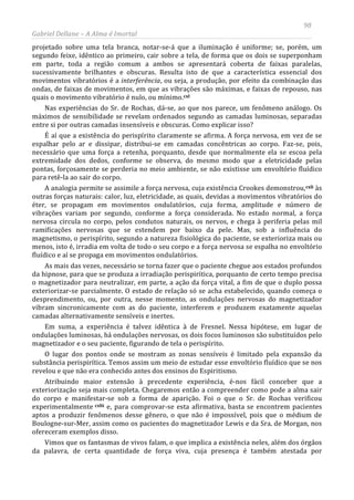 98
Gabriel Dellane – A Alma é Imortal
projetado sobre uma tela branca, notar-se-á que a iluminação é uniforme; se, porém, um
segundo feixe, idêntico ao primeiro, cair sobre a tela, de forma que os dois se superponham
em parte, toda a região comum a ambos se apresentará coberta de faixas paralelas,
sucessivamente brilhantes e obscuras. Resulta isto de que a característica essencial dos
movimentos vibratórios é a interferência, ou seja, a produção, por efeito da combinação das
ondas, de faixas de movimentos, em que as vibrações são máximas, e faixas de repouso, nas
quais o movimento vibratório é nulo, ou mínimo.
cxlii
cxl
Nas experiências do Sr. de Rochas, dá-se, ao que nos parece, um fenômeno análogo. Os
máximos de sensibilidade se revelam ordenados segundo as camadas luminosas, separadas
entre si por outras camadas insensíveis e obscuras. Como explicar isso?
É aí que a existência do perispírito claramente se afirma. A força nervosa, em vez de se
espalhar pelo ar e dissipar, distribui-se em camadas concêntricas ao corpo. Faz-se, pois,
necessário que uma força a retenha, porquanto, desde que normalmente ela se escoa pela
extremidade dos dedos, conforme se observa, do mesmo modo que a eletricidade pelas
pontas, forçosamente se perderia no meio ambiente, se não existisse um envoltório fluídico
para retê-la ao sair do corpo.
A analogia permite se assimile a força nervosa, cuja existência Crookes demonstrou,cxli às
outras forças naturais: calor, luz, eletricidade, as quais, devidas a movimentos vibratórios do
éter, se propagam em movimentos ondulatórios, cuja forma, amplitude e número de
vibrações variam por segundo, conforme a força considerada. No estado normal, a força
nervosa circula no corpo, pelos condutos naturais, os nervos, e chega à periferia pelas mil
ramificações nervosas que se estendem por baixo da pele. Mas, sob a influência do
magnetismo, o perispírito, segundo a natureza fisiológica do paciente, se exterioriza mais ou
menos, isto é, irradia em volta de todo o seu corpo e a força nervosa se espalha no envoltório
fluídico e aí se propaga em movimentos ondulatórios.
As mais das vezes, necessário se torna fazer que o paciente chegue aos estados profundos
da hipnose, para que se produza a irradiação perispirítica, porquanto de certo tempo precisa
o magnetizador para neutralizar, em parte, a ação da força vital, a fim de que o duplo possa
exteriorizar-se parcialmente. O estado de relação só se acha estabelecido, quando começa o
desprendimento, ou, por outra, nesse momento, as ondulações nervosas do magnetizador
vibram sincronicamente com as do paciente, interferem e produzem exatamente aquelas
camadas alternativamente sensíveis e inertes.
Em suma, a experiência é talvez idêntica à de Fresnel. Nessa hipótese, em lugar de
ondulações luminosas, há ondulações nervosas, os dois focos luminosos são substituídos pelo
magnetizador e o seu paciente, figurando de tela o perispírito.
O lugar dos pontos onde se mostram as zonas sensíveis é limitado pela expansão da
substância perispirítica. Temos assim um meio de estudar esse envoltório fluídico que se nos
revelou e que não era conhecido antes dos ensinos do Espiritismo.
Atribuindo maior extensão à precedente experiência, é-nos fácil conceber que a
exteriorização seja mais completa. Chegaremos então a compreender como pode a alma sair
do corpo e manifestar-se sob a forma de aparição. Foi o que o Sr. de Rochas verificou
experimentalmente
Vimos que os fantasmas de vivos falam, o que implica a existência neles, além dos órgãos
da palavra, de certa quantidade de força viva, cuja presença é também atestada por
e, para comprovar-se esta afirmativa, basta se encontrem pacientes
aptos a produzir fenômenos desse gênero, o que não é impossível, pois que o médium de
Boulogne-sur-Mer, assim como os pacientes do magnetizador Lewis e da Sra. de Morgan, nos
ofereceram exemplos disso.
 