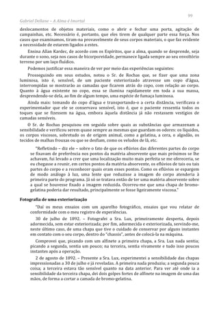 99
Gabriel Dellane – A Alma é Imortal
deslocamentos de objetos materiais, como o abrir e fechar uma porta, agitação de
campainhas, etc. Necessário é, portanto, que eles tirem de qualquer parte essa força. Nos
casos que examinamos, tiram-na provavelmente de seus corpos materiais, o que faz evidente
a necessidade de estarem ligados a estes.
Ensina Allan Kardec, de acordo com os Espíritos, que a alma, quando se desprende, seja
durante o sono, seja nos casos de bicorporeidade, permanece ligada sempre ao seu envoltório
terreno por um laço fluídico.
Podemos justificar essa maneira de ver por meio das experiências seguintes:
Prosseguindo em seus estudos, notou o Sr. de Rochas que, se fizer que uma zona
luminosa, isto é, sensível, de um paciente exteriorizado atravesse um copo d’água,
interrompidas se mostrarão as camadas que ficarem atrás do copo, com relação ao corpo.
Quanto à água existente no copo, essa se ilumina rapidamente em toda a sua massa,
desprendendo-se dela, ao fim de algum tempo, uma espécie de fumaça luminosa.
Ainda mais: tomando do copo d’água e transportando-o a certa distância, verificava o
experimentador que ele se conservava sensível, isto é, que o paciente ressentia todos os
toques que se fizessem na água, embora àquela distância já não restassem vestígios de
camadas sensíveis.
O Sr. de Rochas pesquisou em seguida sobre quais as substâncias que armazenam a
sensibilidade e verificou serem quase sempre as mesmas que guardam os odores: os líquidos,
os corpos viscosos, sobretudo os de origem animal, como a gelatina, a cera, o algodão, os
tecidos de malhas frouxas ou que se desfiam, como os veludos de lã, etc.
“Refletindo – diz ele – sobre o fato de que os eflúvios das diferentes partes do corpo
se fixavam de preferência nos pontos da matéria absorvente que mais próximos se lhe
achavam, fui levado a crer que uma localização muito mais perfeita se me ofereceria, se
eu chegasse a reunir, em certos pontos da matéria absorvente, os eflúvios de tais ou tais
partes do corpo e a reconhecer quais eram esses pontos. Como os eflúvios se espargem
de modo análogo à luz, uma lente que reduzisse a imagem do corpo atenderia à
primeira parte do programa. Já só se tratava então de ter uma matéria absorvente sobre
a qual se houvesse fixado a imagem reduzida. Ocorreu-me que uma chapa de bromo-
gelatina poderia dar resultado, principalmente se fosse ligeiramente viscosa.”
Fotografia de uma exteriorização
“Daí os meus ensaios com um aparelho fotográfico, ensaios que vou relatar de
conformidade com o meu registro de experiências.
30 de julho de 1892. – Fotografei a Sra. Lux, primeiramente desperta, depois
adormecida, sem estar exteriorizada; por fim, adormecida e exteriorizada, servindo-me,
neste último caso, de uma chapa que tive o cuidado de conservar por alguns instantes
em contato com o seu corpo, dentro do “chassis”, antes de colocá-la na máquina.
Comprovei que, picando com um alfinete a primeira chapa, a Sra. Lux nada sentia;
picando a segunda, sentia um pouco; na terceira, sentia vivamente e tudo isso poucos
instantes após a operação.
2 de agosto de 1892. – Presente a Sra. Lux, experimentei a sensibilidade das chapas
impressionadas a 30 de julho e já reveladas. A primeira nada produziu; a segunda pouca
coisa; a terceira estava tão sensível quanto na data anterior. Para ver até onde ia a
sensibilidade da terceira chapa, dei dois golpes fortes de alfinete na imagem de uma das
mãos, de forma a cortar a camada de bromo-gelatina.
 