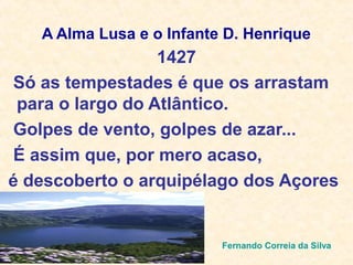 A Alma Lusa e o Infante D. Henrique
Só as tempestades é que os arrastam
para o largo do Atlântico.
Golpes de vento, golpes de azar...
É assim que, por mero acaso,
é descoberto o arquipélago dos Açores
Fernando Correia da Silva
1427
 