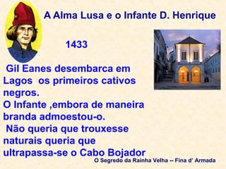 A Alma Lusa e o Infante D. Henrique
1433
Gil Eanes desembarca em
Lagos os primeiros cativos
negros.
O Infante ,embora de maneira
branda admoestou-o.
Não queria que trouxesse
naturais queria que
ultrapassa-se o Cabo Bojador
O Segredo da Rainha Velha -- Fina d’ Armada
 
