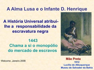 Welcome ,Janeiro 2008
A História Universal atribui-
lhe a responsabilidade da
escravatura negra
A Alma Lusa e o Infante D. Henrique
Mãe Preta
1912
Lucilio de Albuquerque
Museu de Salvador da Bahia
1443
Chama a si o monopólio
do mercado de escravos
 