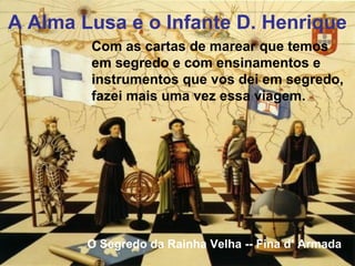 O Segredo da Rainha Velha -- Fina d’ Armada
A Alma Lusa e o Infante D. Henrique
Com as cartas de marear que temos
em segredo e com ensinamentos e
instrumentos que vos dei em segredo,
fazei mais uma vez essa viagem.
 