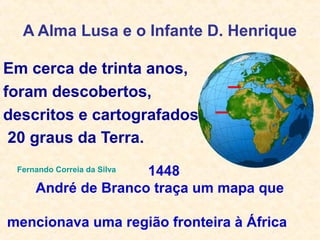 A Alma Lusa e o Infante D. Henrique
Em cerca de trinta anos,
foram descobertos,
descritos e cartografados
20 graus da Terra.
Fernando Correia da Silva 1448
André de Branco traça um mapa que
mencionava uma região fronteira à África
 