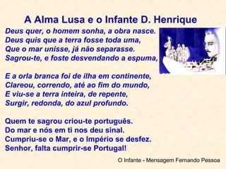 Deus quer, o homem sonha, a obra nasce.
Deus quis que a terra fosse toda uma,
Que o mar unisse, já não separasse.
Sagrou-te, e foste desvendando a espuma,
E a orla branca foi de ilha em continente,
Clareou, correndo, até ao fim do mundo,
E viu-se a terra inteira, de repente,
Surgir, redonda, do azul profundo.
Quem te sagrou criou-te português.
Do mar e nós em ti nos deu sinal.
Cumpriu-se o Mar, e o Império se desfez.
Senhor, falta cumprir-se Portugal!
O Infante - Mensagem Fernando Pessoa
A Alma Lusa e o Infante D. Henrique
 