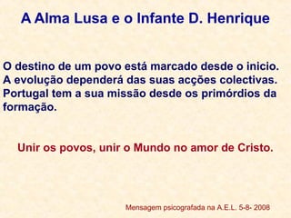 A Alma Lusa e o Infante D. Henrique
O destino de um povo está marcado desde o inicio.
A evolução dependerá das suas acções colectivas.
Portugal tem a sua missão desde os primórdios da
formação.
Unir os povos, unir o Mundo no amor de Cristo.
.
Mensagem psicografada na A.E.L. 5-8- 2008
 