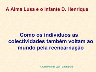 A Alma Lusa e o Infante D. Henrique
Como os indivíduos as
colectividades também voltam ao
mundo pela reencarnação
A Caminho da Luz-- Emmanuel
 