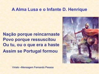 A Alma Lusa e o Infante D. Henrique
Nação porque reincarnaste
Povo porque ressuscitou
Ou tu, ou o que era a haste
Assim se Portugal formou
Viriato –Mensagem Fernando Pessoa
 