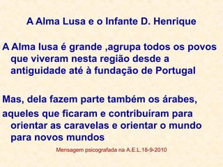 A Alma Lusa e o Infante D. Henrique
A Alma lusa é grande ,agrupa todos os povos
que viveram nesta região desde a
antiguidade até à fundação de Portugal
Mas, dela fazem parte também os árabes,
aqueles que ficaram e contribuíram para
orientar as caravelas e orientar o mundo
para novos mundos
Mensagem psicografada na A.E.L.18-9-2010
 