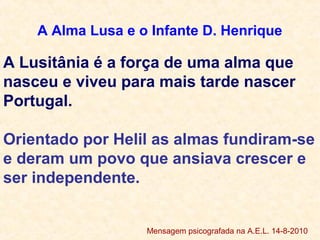 A Alma Lusa e o Infante D. Henrique
A Lusitânia é a força de uma alma que
nasceu e viveu para mais tarde nascer
Portugal.
Orientado por Helil as almas fundiram-se
e deram um povo que ansiava crescer e
ser independente.
Mensagem psicografada na A.E.L. 14-8-2010
 