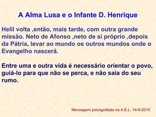 A Alma Lusa e o Infante D. Henrique
Helil volta ,então, mais tarde, com outra grande
missão. Neto de Afonso ,neto de si próprio ,depois
da Pátria, levar ao mundo os outros mundos onde o
Evangelho nascerá.
Entre uma e outra vida é necessário orientar o povo,
guiá-lo para que não se perca, e não saia do seu
rumo.
Mensagem psicografada na A.E.L. 14-8-2010
 