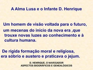 A Alma Lusa e o Infante D. Henrique
Um homem de visão voltada para o futuro,
um mecenas do inicio da nova era ,que
trouxe novas luzes ao conhecimento e à
cultura humana.
De rígida formação moral e religiosa,
era sóbrio e austero e praticava o jejum.
D. HENRIQUE, O NAVEGADOR
ASPECTOS BIOGRÁFICOS E GENEALÓGICOS
 