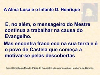A Alma Lusa e o Infante D. Henrique
E, no além, o mensageiro do Mestre
continua a trabalhar na causa do
Evangelho.
Mas encontra fraco eco na sua terra e é
o povo de Castela que começa a
motivar-se pelas descobertas
Brasíl,Coração do Mundo, Pátria do Evangelho, do autor espiritual Humberto de Campos,
 