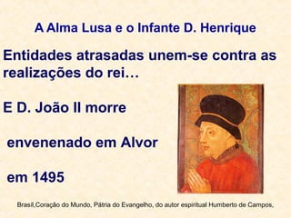 A Alma Lusa e o Infante D. Henrique
Entidades atrasadas unem-se contra as
realizações do rei…
E D. João II morre
envenenado em Alvor
em 1495
Brasíl,Coração do Mundo, Pátria do Evangelho, do autor espiritual Humberto de Campos,
 