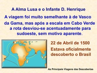 A Alma Lusa e o Infante D. Henrique
A viagem foi muito semelhante à de Vasco
da Gama, mas após a escala em Cabo Verde
a rota desviou-se acentuadamente para
sudoeste, sem motivo aparente.
As Principais Viagens das Descobertas
22 de Abril de 1500
Estava oficialmente
descoberto o Brasil
 