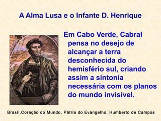 A Alma Lusa e o Infante D. Henrique
Em Cabo Verde, Cabral
pensa no desejo de
alcançar a terra
desconhecida do
hemisfério sul, criando
assim a sintonia
necessária com os planos
do mundo invisível.
Brasíl,Coração do Mundo, Pátria do Evangelho, Humberto de Campos
 